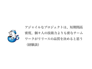 アジャイルなプロジェクトは、短期間高
密度。個々人の技術力よりも密なチーム
ワークがリリースの品質を決めると思う
（経験談）
 