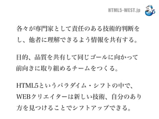 HTML5-WEST.jp


各々が専門家として責任のある技術的判断を
し、他者に理解できるよう情報を共有する。

目的、品質を共有して同じゴールに向かって
前向きに取り組めるチームをつくる。

HTML5というパラダイム・シフトの中で、
WEBクリエイターは新しい技術、自分のあり
方を見つけることでシフトアップできる。
 