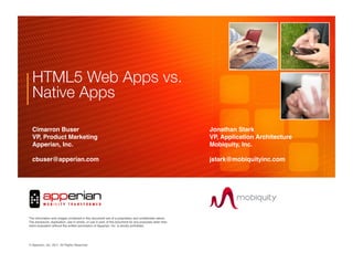 HTML5 Web Apps vs.!
  Native Apps"

  Cimarron Buser       !                                          !               !                !        !   !Jonathan Stark!
  VP, Product Marketing!                                          !               !                !        !   !VP, Application Architecture!
  Apperian, Inc.!      !                                          !               !                !        !   !Mobiquity, Inc.!

  cbuser@apperian.com                                             !               !                !        !   !jstark@mobiquityinc.com!




                                                                                                       !!
                                                                                      !
The information and images contained in this document are of a proprietary and conﬁdential nature.
The disclosure, duplication, use in whole, or use in part, of the document for any purposes other than
client evaluation without the written permission of Apperian, Inc. is strictly prohibited.




© Apperian, Inc. 2010. All Rights Reserved.!
                 2011.
 