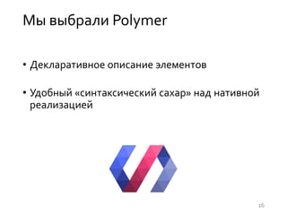 Мы выбрали Polymer
• Декларативное описание элементов
• Удобный «синтаксический сахар» над нативной
реализацией
16
 