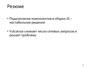 Резюме
• Подключение компонентов в сборки JS –
нестабильное решение
• Vulcanize снижает число сетевых запросов и
решает проблему
39
 