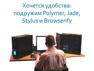 40
Хочется удобства:
подружим Polymer, Jade,
Stylus и Browserify
 