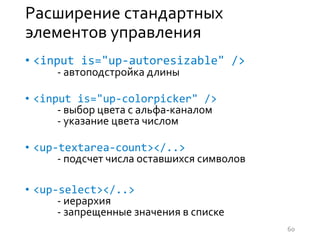 Расширение стандартных
элементов управления
• <input is="up-autoresizable" />
- автоподстройка длины
• <input is="up-colorpicker" />
- выбор цвета с альфа-каналом
- указание цвета числом
• <up-textarea-count></..>
- подсчет числа оставшихся символов
• <up-select></..>
- иерархия
- запрещенные значения в списке
60
 