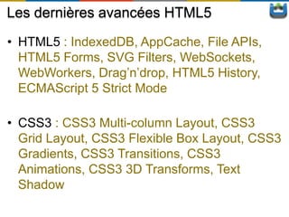 Les dernières avancées HTML5
• HTML5 : IndexedDB, AppCache, File APIs,
  HTML5 Forms, SVG Filters, WebSockets,
  WebWorkers, Drag’n’drop, HTML5 History,
  ECMAScript 5 Strict Mode

• CSS3 : CSS3 Multi-column Layout, CSS3
  Grid Layout, CSS3 Flexible Box Layout, CSS3
  Gradients, CSS3 Transitions, CSS3
  Animations, CSS3 3D Transforms, Text
  Shadow
 