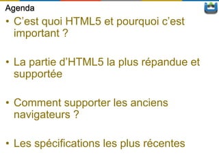 Agenda
• C’est quoi HTML5 et pourquoi c’est
  important ?

• La partie d’HTML5 la plus répandue et
  supportée

• Comment supporter les anciens
  navigateurs ?

• Les spécifications les plus récentes
 