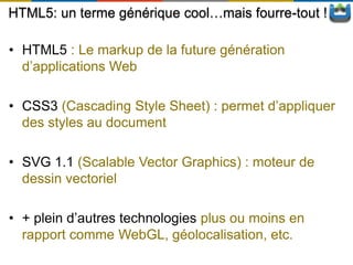 HTML5: un terme générique cool…mais fourre-tout !

• HTML5 : Le markup de la future génération
  d’applications Web

• CSS3 (Cascading Style Sheet) : permet d’appliquer
  des styles au document

• SVG 1.1 (Scalable Vector Graphics) : moteur de
  dessin vectoriel

• + plein d’autres technologies plus ou moins en
  rapport comme WebGL, géolocalisation, etc.
 