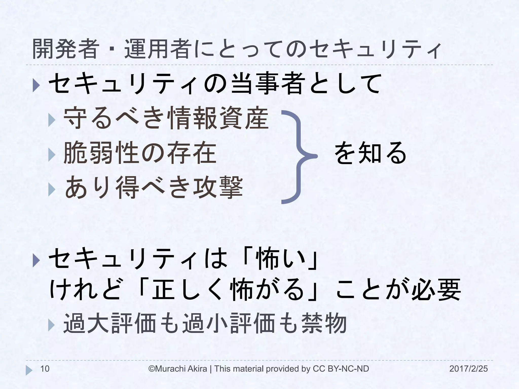 開発者・運用者にとってのセキュリティ
2017/2/25©Murachi Akira | This material provided by CC BY-NC-ND10
 セキュリティの当事者として
 守るべき情報資産
 脆弱性の存在
 あり得べき攻撃
 セキュリティは「怖い」
けれど「正しく怖がる」ことが必要
 過大評価も過小評価も禁物
を知る
 