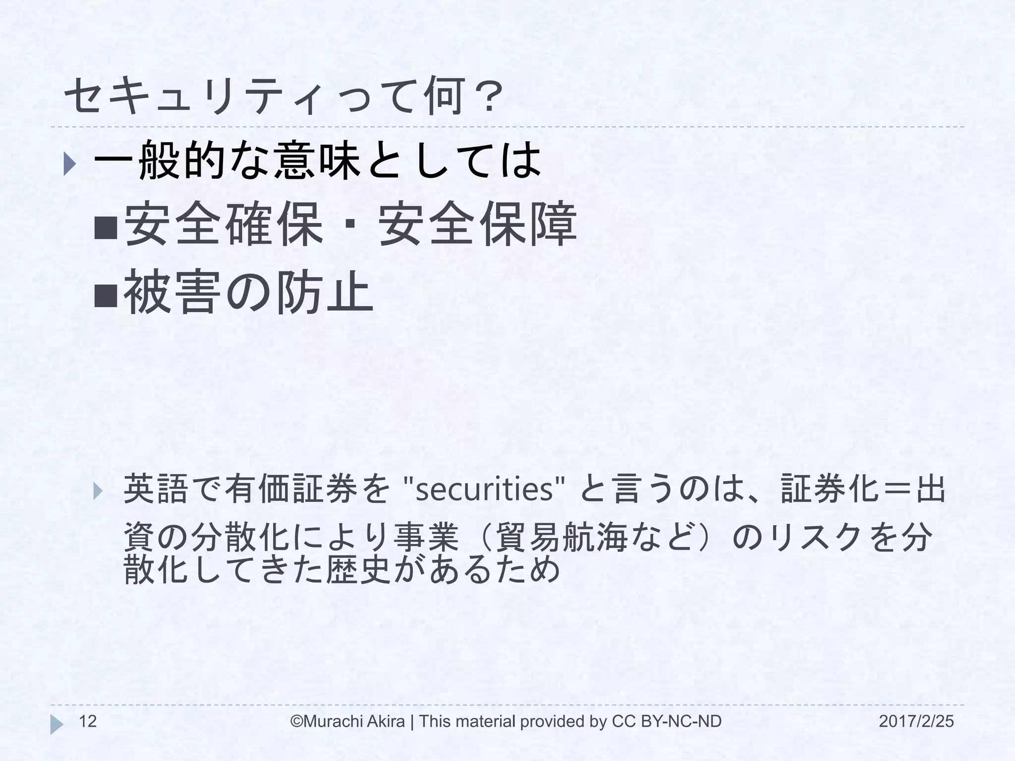 セキュリティって何？
2017/2/25©Murachi Akira | This material provided by CC BY-NC-ND12
 一般的な意味としては
安全確保・安全保障
被害の防止
 英語で有価証券を "securities" と言うのは、証券化＝出
資の分散化により事業（貿易航海など）のリスクを分
散化してきた歴史があるため
 