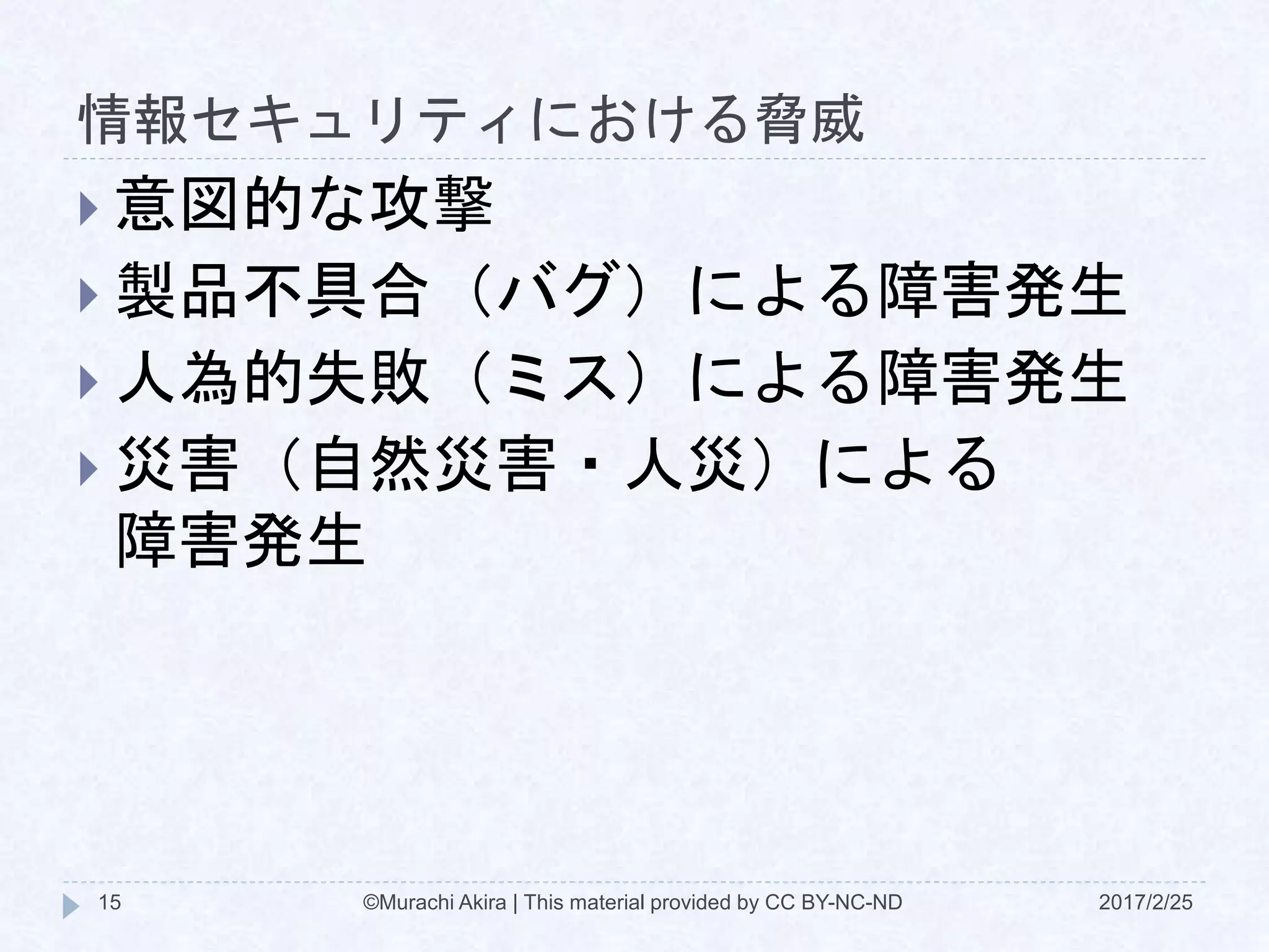 情報セキュリティにおける脅威
2017/2/25©Murachi Akira | This material provided by CC BY-NC-ND15
 意図的な攻撃
 製品不具合（バグ）による障害発生
 人為的失敗（ミス）による障害発生
 災害（自然災害・人災）による
障害発生
 