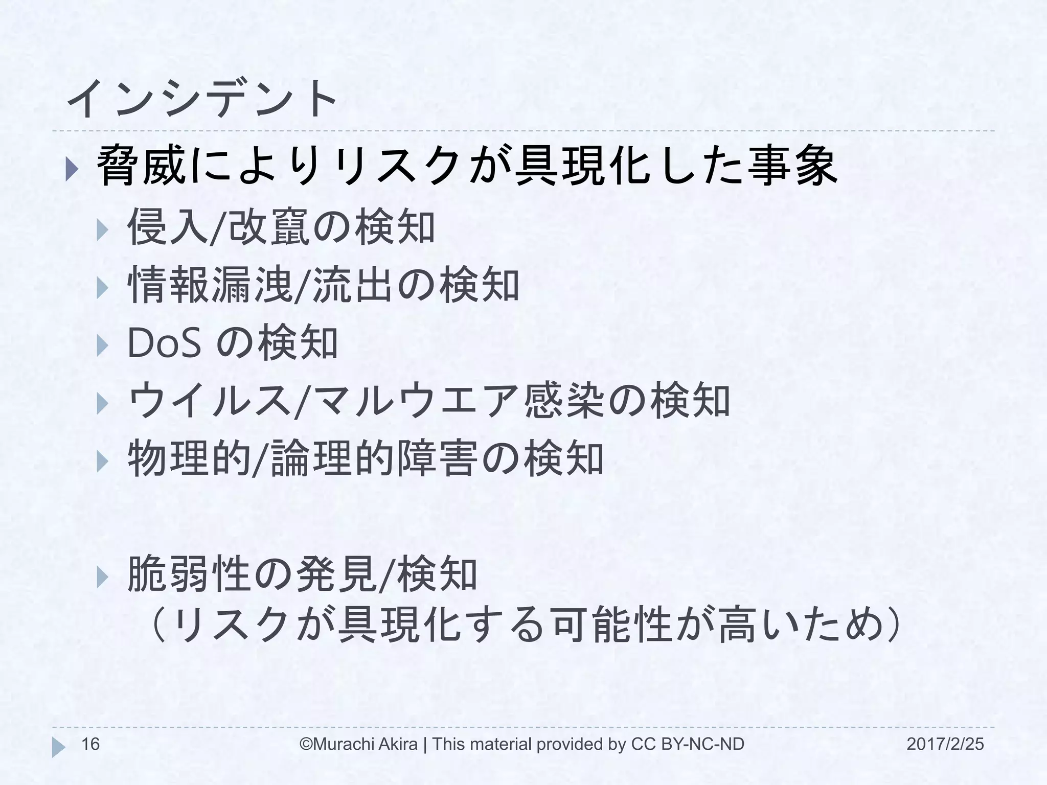 インシデント
2017/2/25©Murachi Akira | This material provided by CC BY-NC-ND16
 脅威によりリスクが具現化した事象
 侵入/改竄の検知
 情報漏洩/流出の検知
 DoS の検知
 ウイルス/マルウエア感染の検知
 物理的/論理的障害の検知
 脆弱性の発見/検知
（リスクが具現化する可能性が高いため）
 