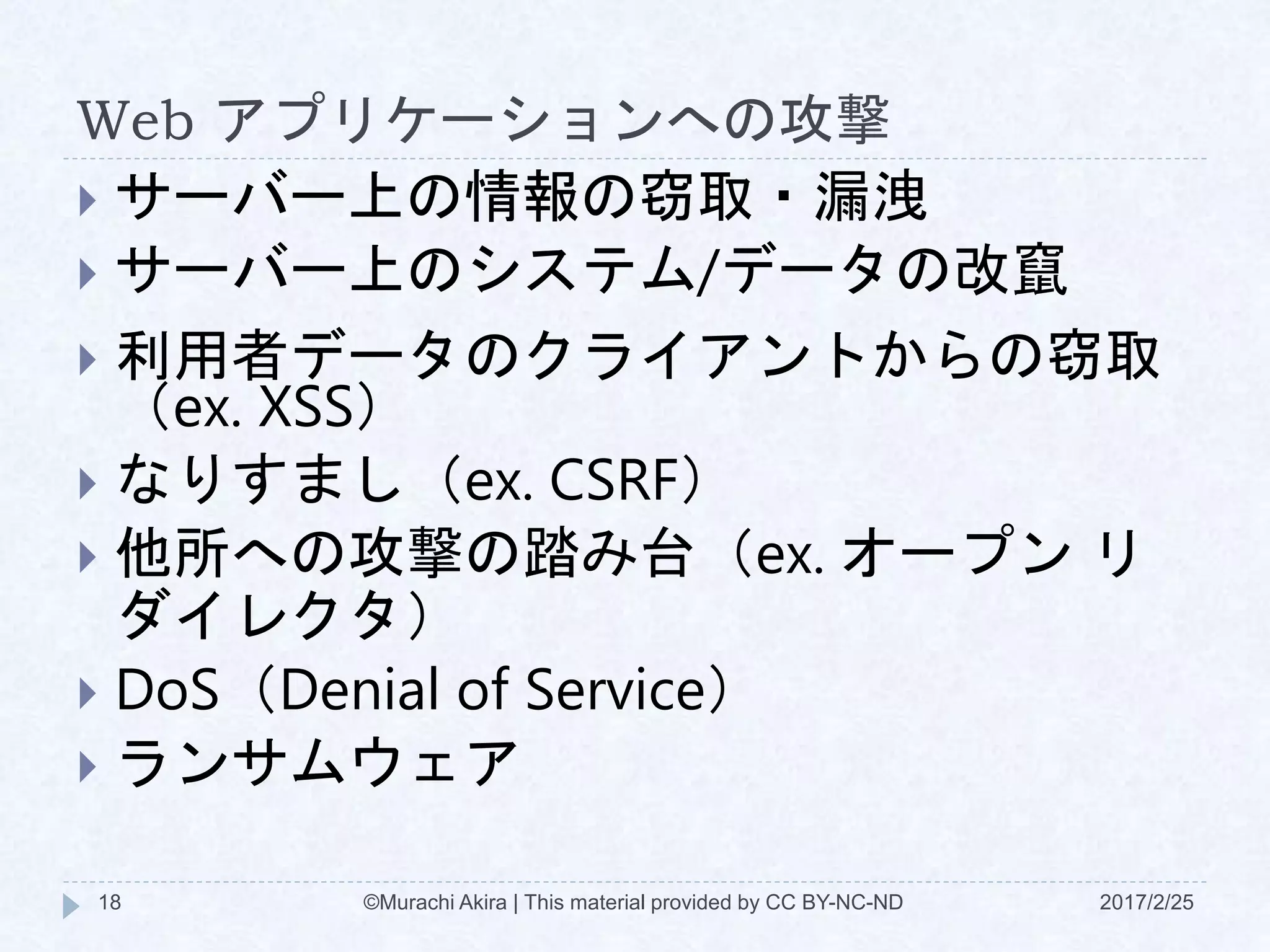 Web アプリケーションへの攻撃
 サーバー上の情報の窃取・漏洩
 サーバー上のシステム/データの改竄
 利用者データのクライアントからの窃取
（ex. XSS）
 なりすまし（ex. CSRF）
 他所への攻撃の踏み台（ex. オープン リ
ダイレクタ）
 DoS（Denial of Service）
 ランサムウェア
©Murachi Akira | This material provided by CC BY-NC-ND18 2017/2/25
 