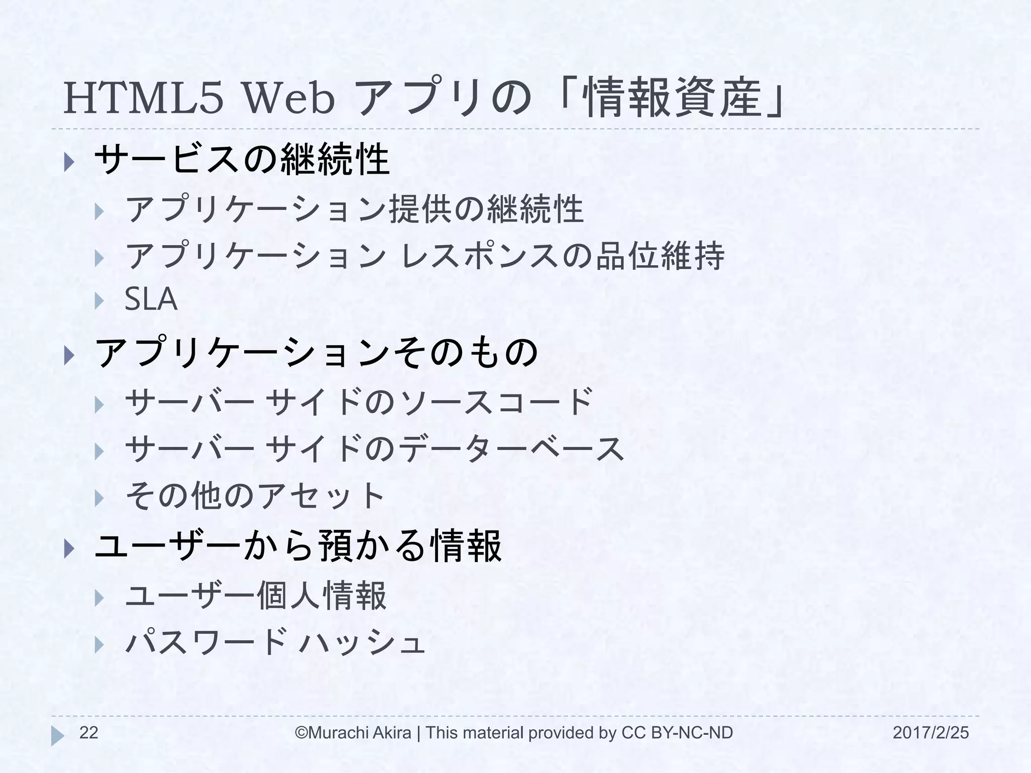 HTML5 Web アプリの「情報資産」
2017/2/25©Murachi Akira | This material provided by CC BY-NC-ND22
 サービスの継続性
 アプリケーション提供の継続性
 アプリケーション レスポンスの品位維持
 SLA
 アプリケーションそのもの
 サーバー サイドのソースコード
 サーバー サイドのデーターベース
 その他のアセット
 ユーザーから預かる情報
 ユーザー個人情報
 パスワード ハッシュ
 