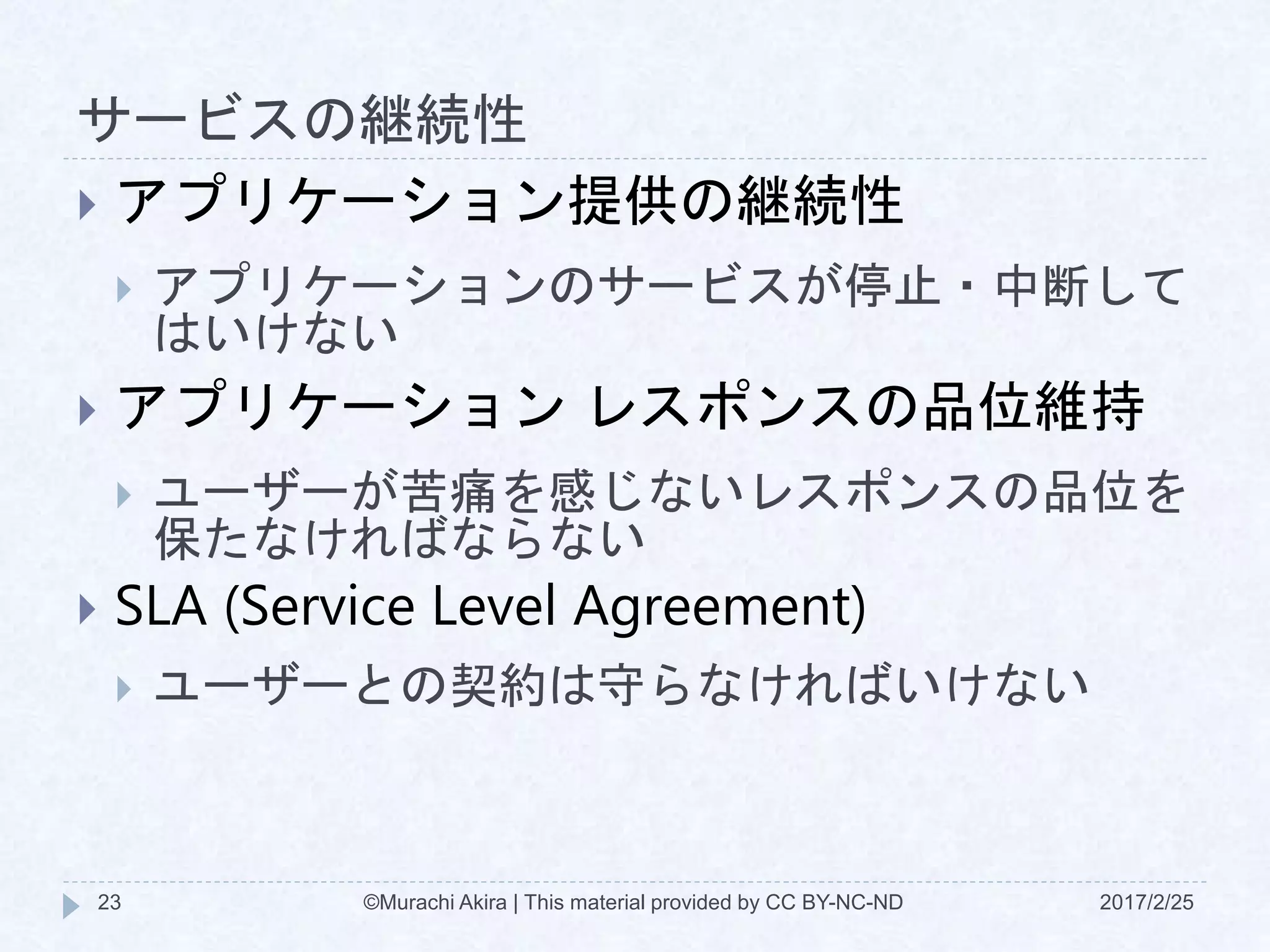 サービスの継続性
2017/2/25©Murachi Akira | This material provided by CC BY-NC-ND23
 アプリケーション提供の継続性
 アプリケーションのサービスが停止・中断して
はいけない
 アプリケーション レスポンスの品位維持
 ユーザーが苦痛を感じないレスポンスの品位を
保たなければならない
 SLA (Service Level Agreement)
 ユーザーとの契約は守らなければいけない
 