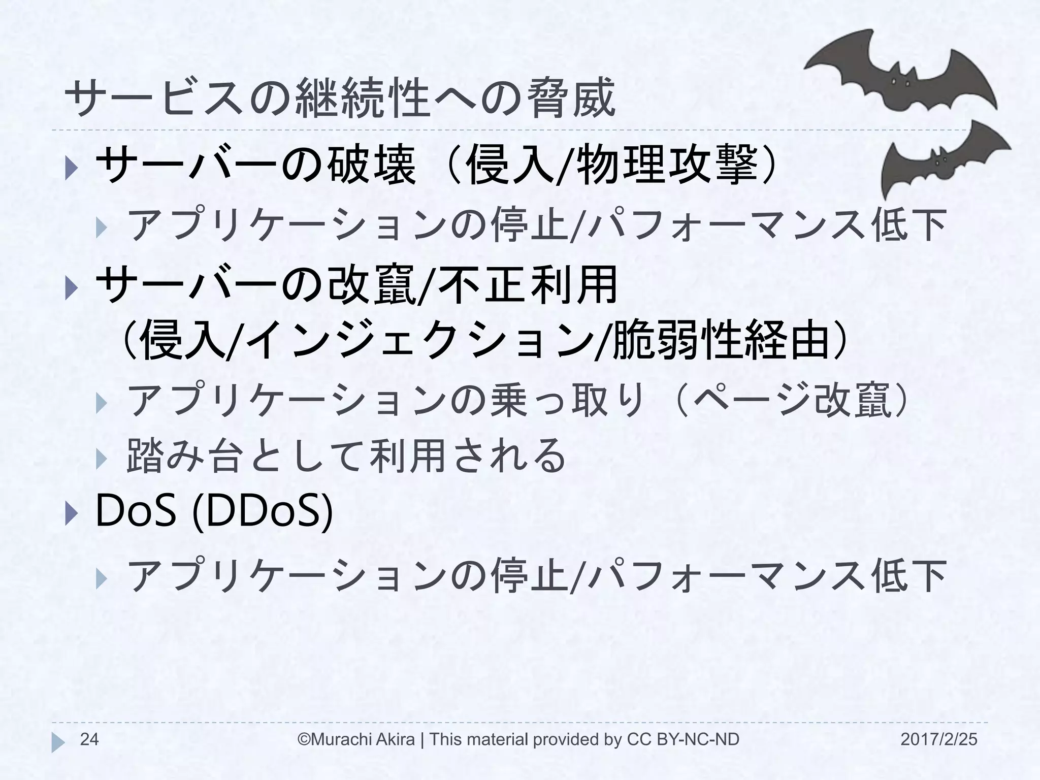 サービスの継続性への脅威
2017/2/25©Murachi Akira | This material provided by CC BY-NC-ND24
 サーバーの破壊（侵入/物理攻撃）
 アプリケーションの停止/パフォーマンス低下
 サーバーの改竄/不正利用
（侵入/インジェクション/脆弱性経由）
 アプリケーションの乗っ取り（ページ改竄）
 踏み台として利用される
 DoS (DDoS)
 アプリケーションの停止/パフォーマンス低下
 