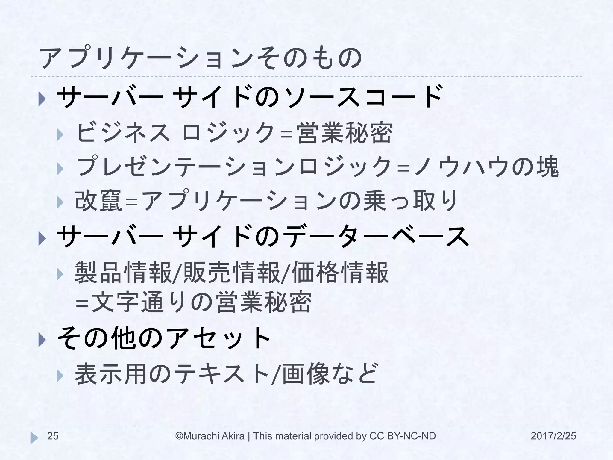 アプリケーションそのもの
2017/2/25©Murachi Akira | This material provided by CC BY-NC-ND25
 サーバー サイドのソースコード
 ビジネス ロジック=営業秘密
 プレゼンテーションロジック=ノウハウの塊
 改竄=アプリケーションの乗っ取り
 サーバー サイドのデーターベース
 製品情報/販売情報/価格情報
=文字通りの営業秘密
 その他のアセット
 表示用のテキスト/画像など
 