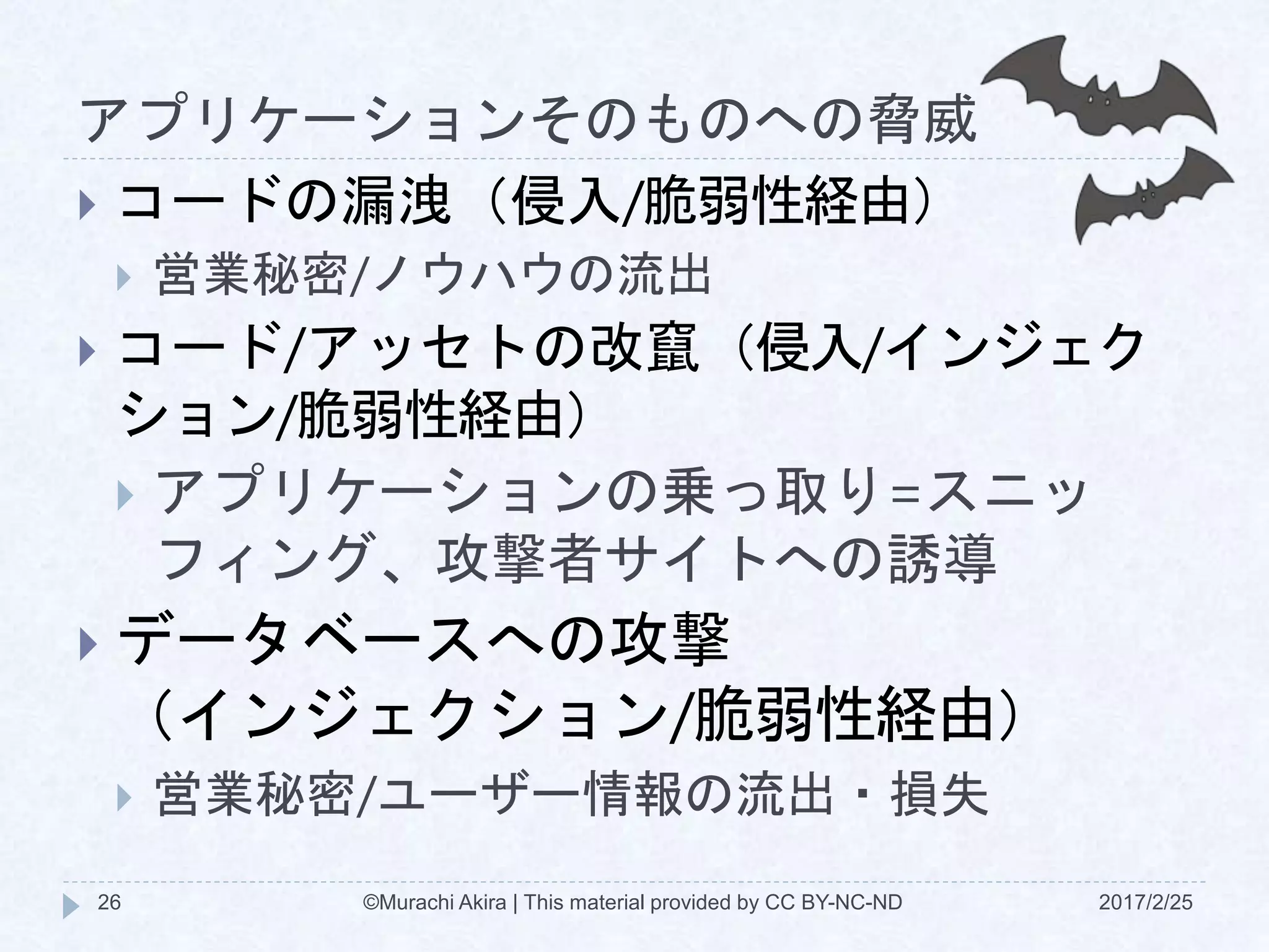 アプリケーションそのものへの脅威
2017/2/25©Murachi Akira | This material provided by CC BY-NC-ND26
 コードの漏洩（侵入/脆弱性経由）
 営業秘密/ノウハウの流出
 コード/アッセトの改竄（侵入/インジェク
ション/脆弱性経由）
 アプリケーションの乗っ取り=スニッ
フィング、攻撃者サイトへの誘導
 データベースへの攻撃
（インジェクション/脆弱性経由）
 営業秘密/ユーザー情報の流出・損失
 