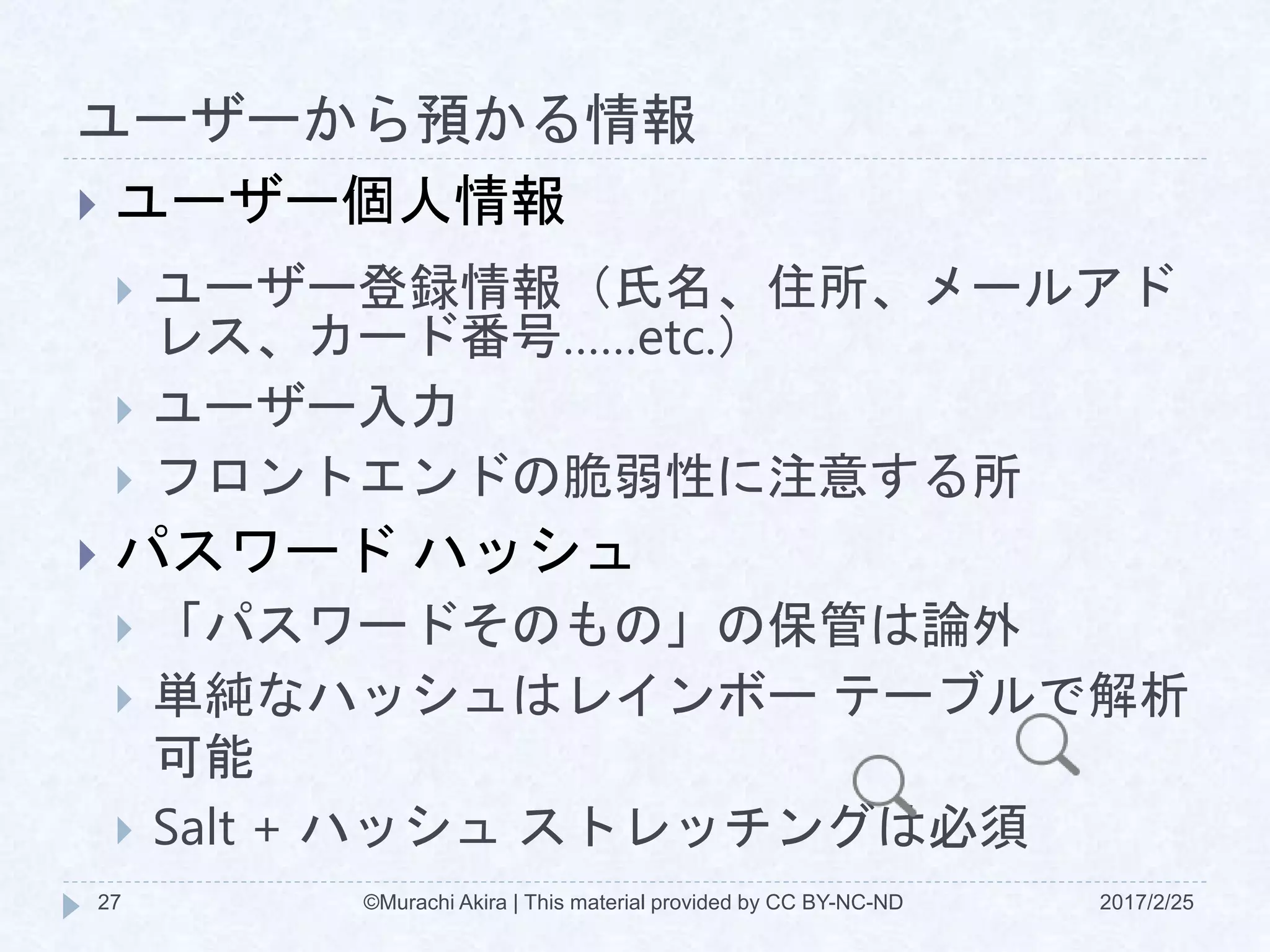 ユーザーから預かる情報
2017/2/25©Murachi Akira | This material provided by CC BY-NC-ND27
 ユーザー個人情報
 ユーザー登録情報（氏名、住所、メールアド
レス、カード番号……etc.）
 ユーザー入力
 フロントエンドの脆弱性に注意する所
 パスワード ハッシュ
 「パスワードそのもの」の保管は論外
 単純なハッシュはレインボー テーブルで解析
可能
 Salt + ハッシュ ストレッチングは必須
 