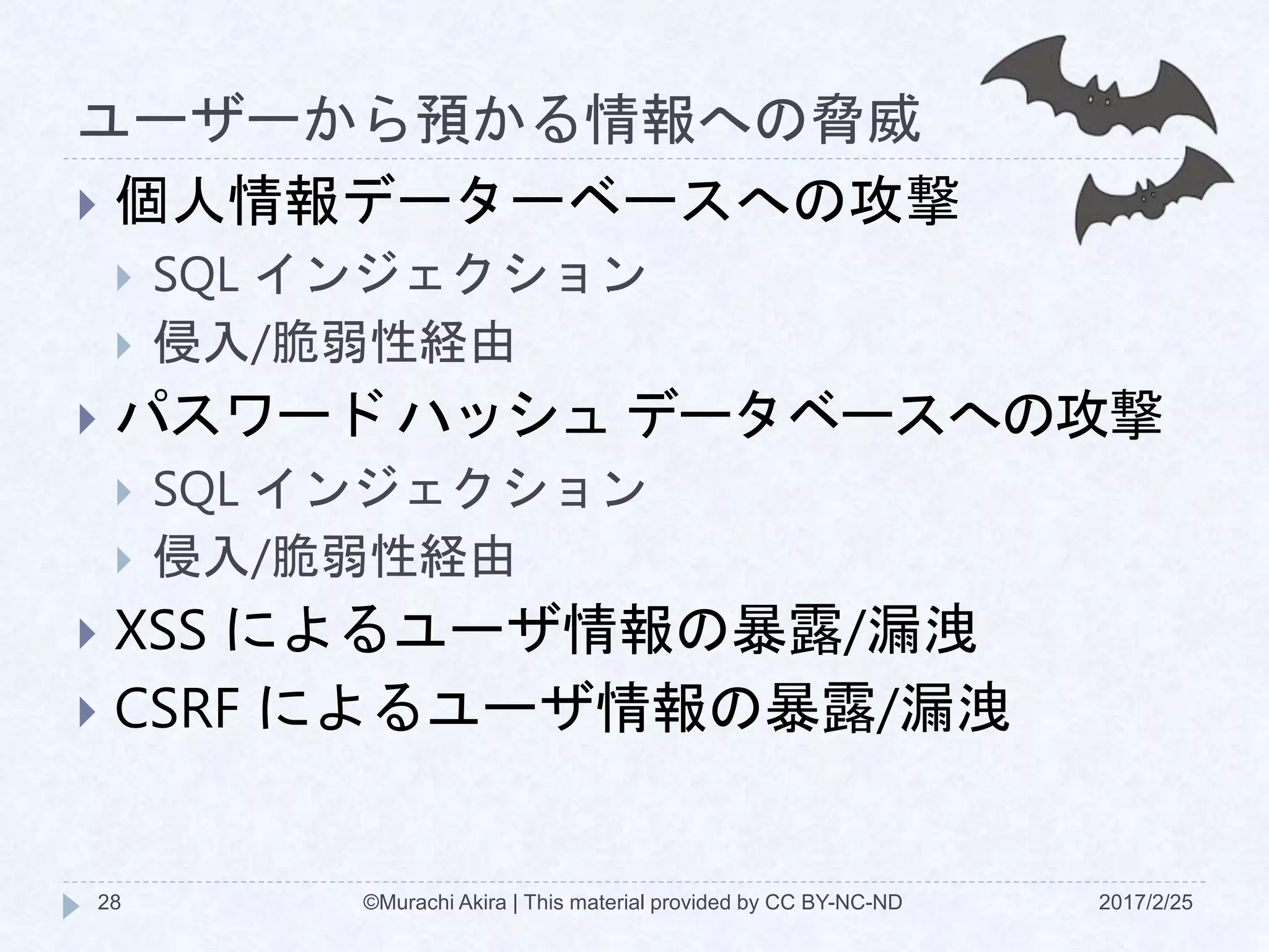 ユーザーから預かる情報への脅威
2017/2/25©Murachi Akira | This material provided by CC BY-NC-ND28
 個人情報データーベースへの攻撃
 SQL インジェクション
 侵入/脆弱性経由
 パスワード ハッシュ データベースへの攻撃
 SQL インジェクション
 侵入/脆弱性経由
 XSS によるユーザ情報の暴露/漏洩
 CSRF によるユーザ情報の暴露/漏洩
 