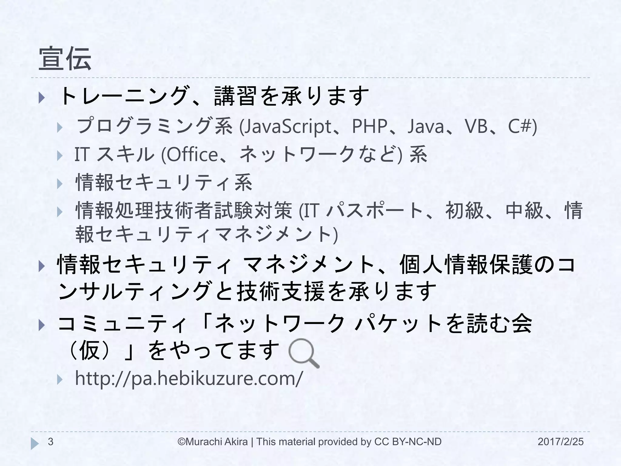宣伝
2017/2/25©Murachi Akira | This material provided by CC BY-NC-ND3
 トレーニング、講習を承ります
 プログラミング系 (JavaScript、PHP、Java、VB、C#)
 IT スキル (Office、ネットワークなど) 系
 情報セキュリティ系
 情報処理技術者試験対策 (IT パスポート、初級、中級、情
報セキュリティマネジメント)
 情報セキュリティ マネジメント、個人情報保護のコ
ンサルティングと技術支援を承ります
 コミュニティ「ネットワーク パケットを読む会
（仮）」をやってます
 http://pa.hebikuzure.com/
 