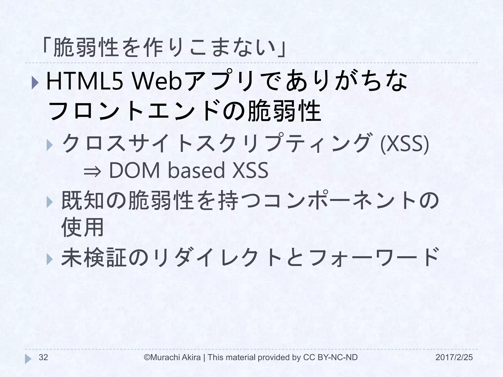 「脆弱性を作りこまない」
2017/2/25©Murachi Akira | This material provided by CC BY-NC-ND32
 HTML5 Webアプリでありがちな
フロントエンドの脆弱性
 クロスサイトスクリプティング (XSS)
⇒ DOM based XSS
 既知の脆弱性を持つコンポーネントの
使用
 未検証のリダイレクトとフォーワード
 