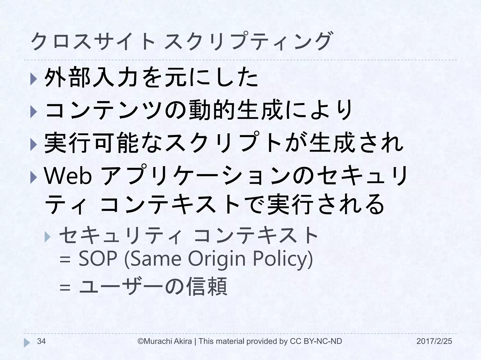 クロスサイト スクリプティング
 外部入力を元にした
 コンテンツの動的生成により
 実行可能なスクリプトが生成され
 Web アプリケーションのセキュリ
ティ コンテキストで実行される
 セキュリティ コンテキスト
= SOP (Same Origin Policy)
= ユーザーの信頼
©Murachi Akira | This material provided by CC BY-NC-ND34 2017/2/25
 