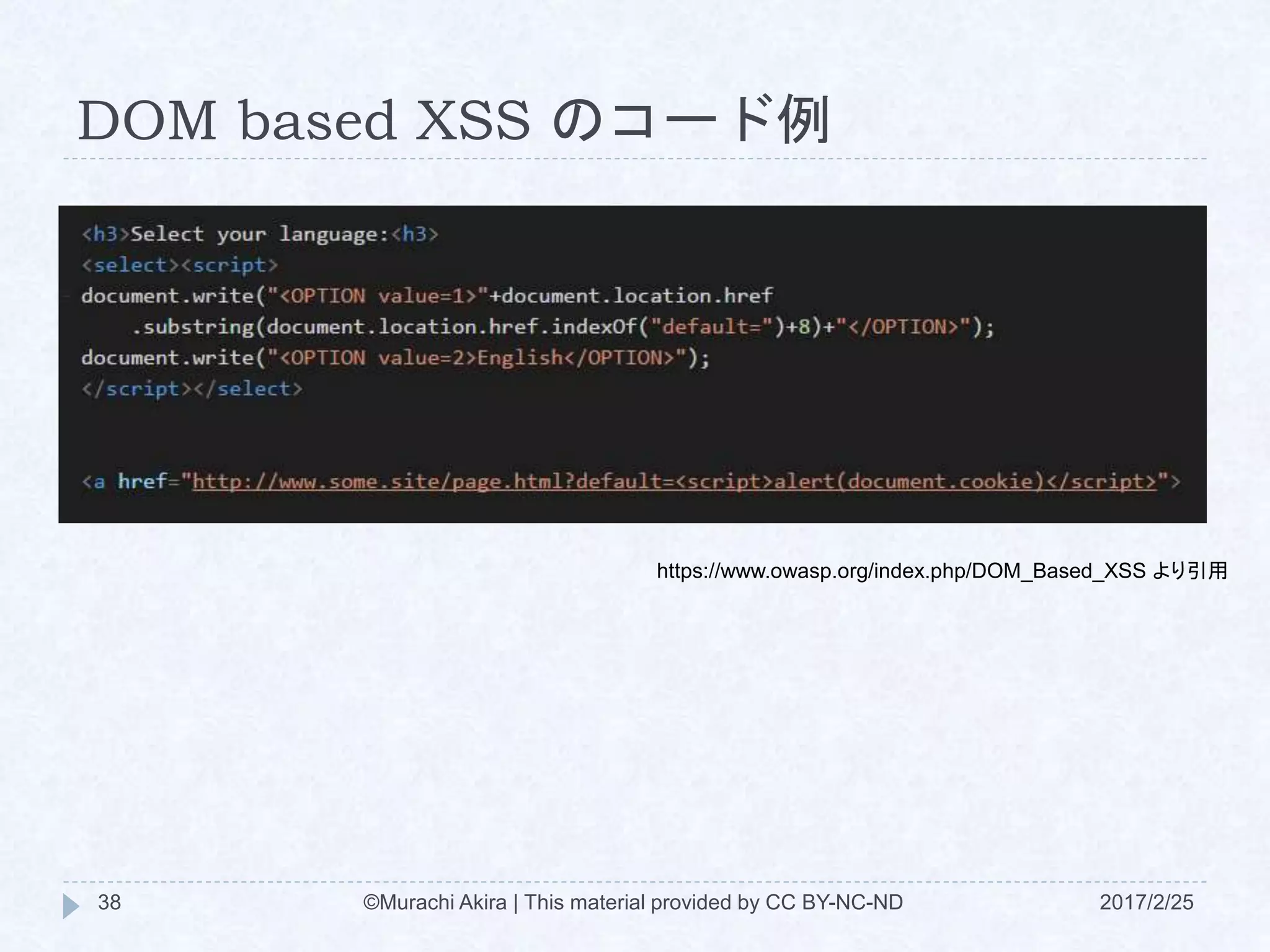 DOM based XSS のコード例
https://www.owasp.org/index.php/DOM_Based_XSS より引用
©Murachi Akira | This material provided by CC BY-NC-ND38 2017/2/25
 