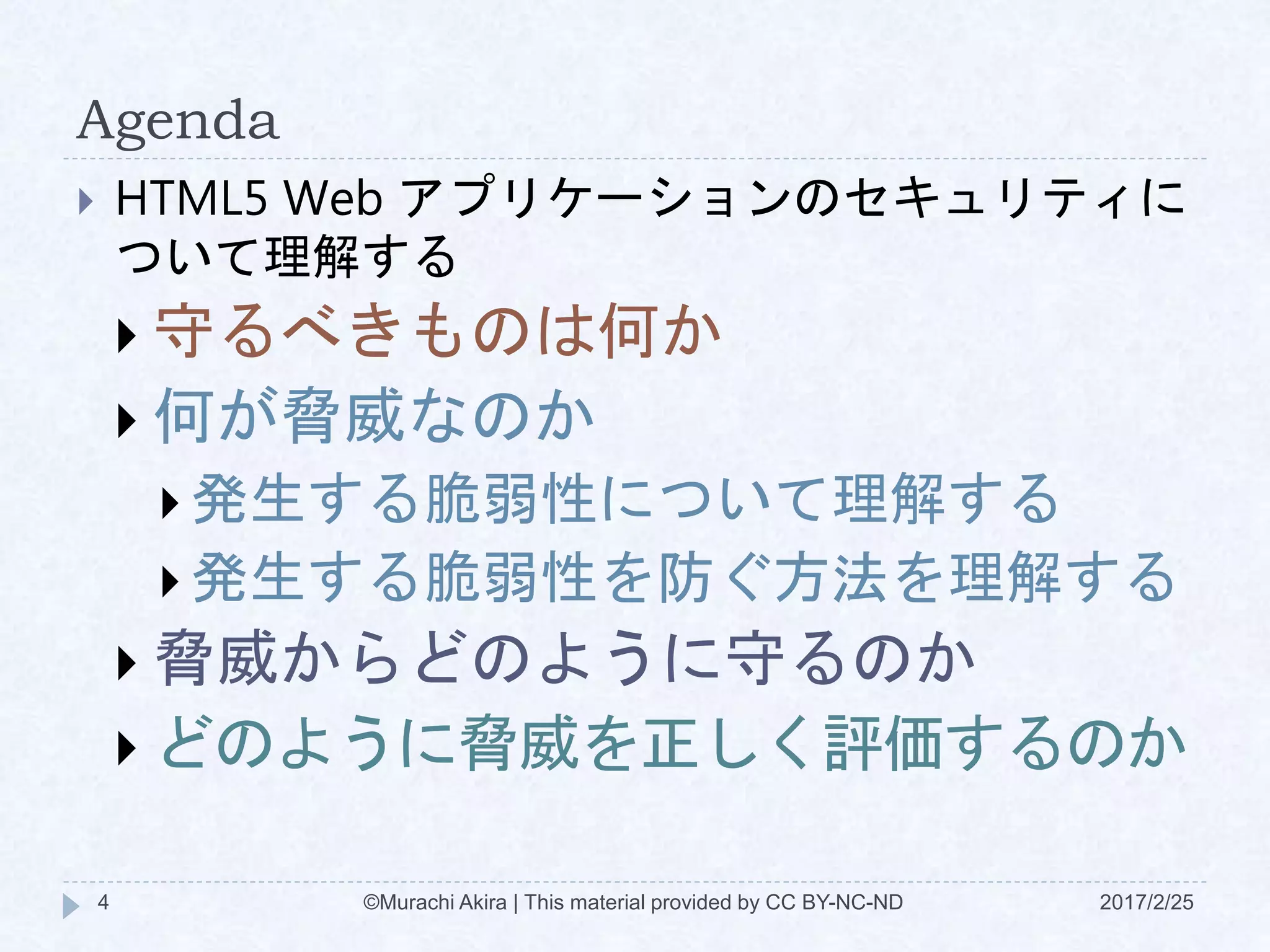 Agenda
 HTML5 Web アプリケーションのセキュリティに
ついて理解する
 守るべきものは何か
 何が脅威なのか
 発生する脆弱性について理解する
 発生する脆弱性を防ぐ方法を理解する
 脅威からどのように守るのか
 どのように脅威を正しく評価するのか
©Murachi Akira | This material provided by CC BY-NC-ND4 2017/2/25
 