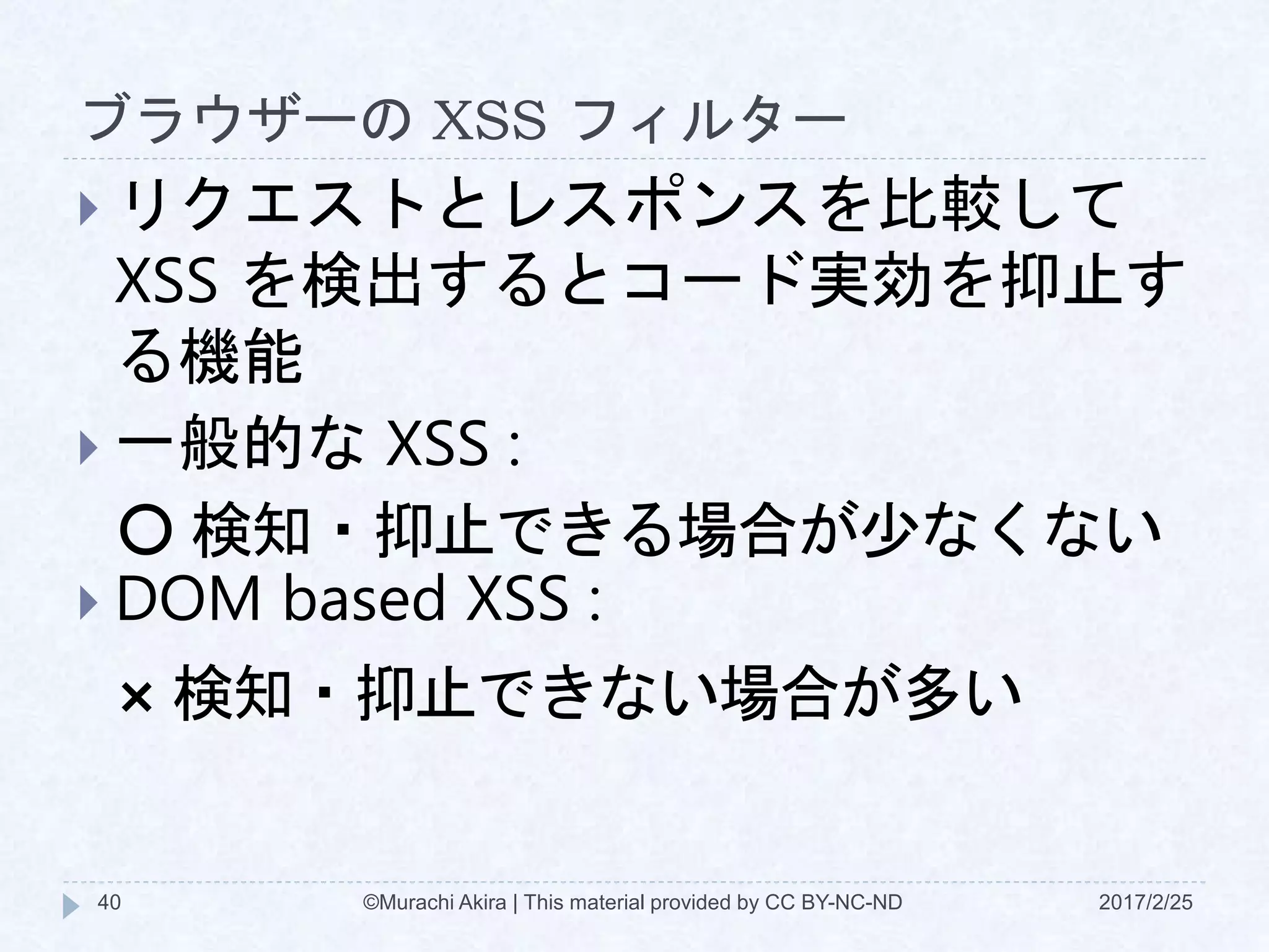 ブラウザーの XSS フィルター
 リクエストとレスポンスを比較して
XSS を検出するとコード実効を抑止す
る機能
 一般的な XSS :
〇 検知・抑止できる場合が少なくない
 DOM based XSS :
× 検知・抑止できない場合が多い
©Murachi Akira | This material provided by CC BY-NC-ND40 2017/2/25
 