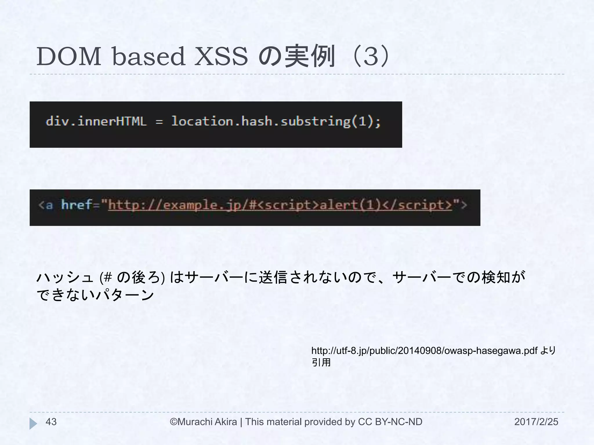 DOM based XSS の実例（3）
http://utf-8.jp/public/20140908/owasp-hasegawa.pdf より
引用
ハッシュ (# の後ろ) はサーバーに送信されないので、サーバーでの検知が
できないパターン
©Murachi Akira | This material provided by CC BY-NC-ND43 2017/2/25
 