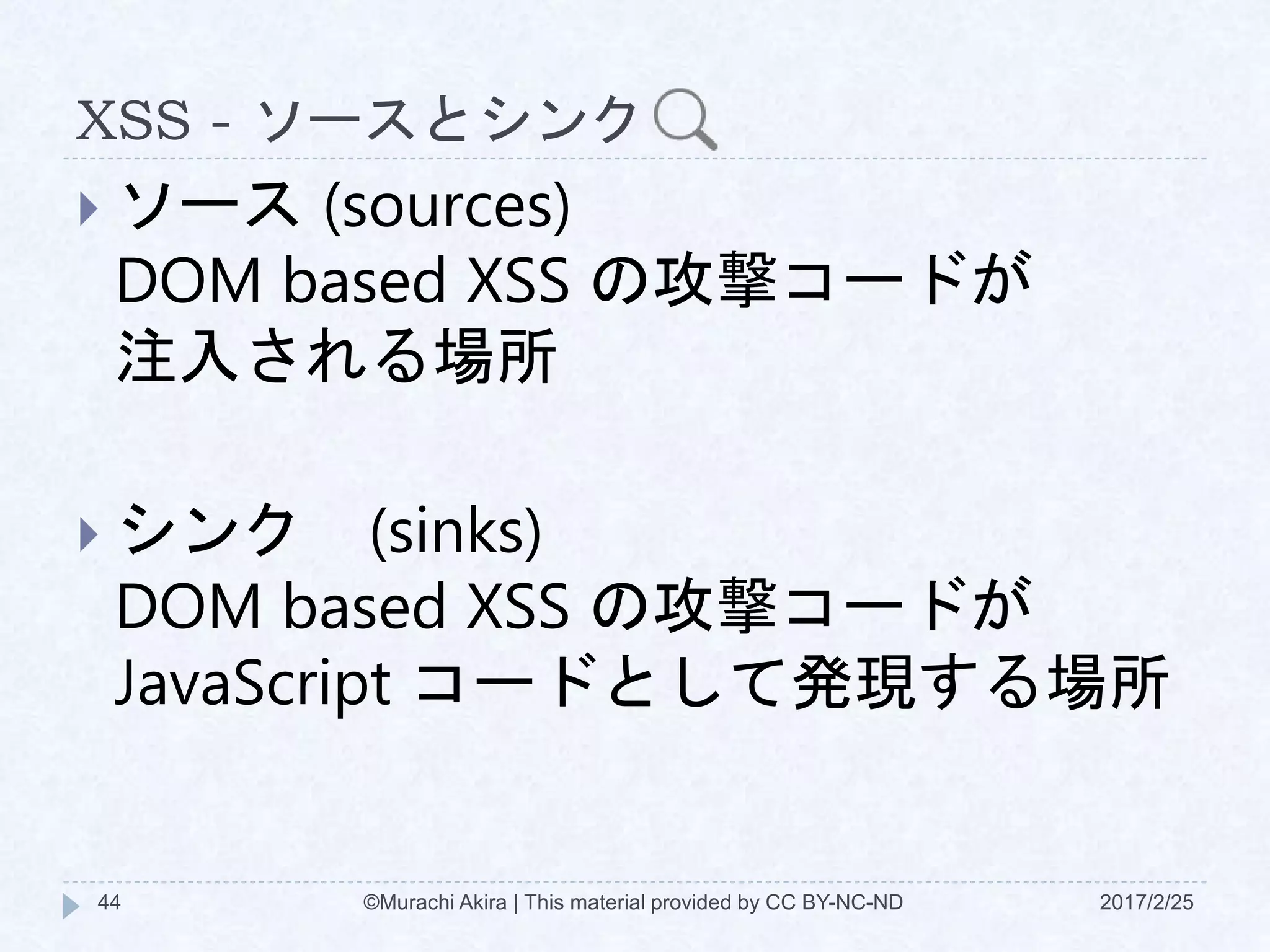 XSS - ソースとシンク
 ソース (sources)
DOM based XSS の攻撃コードが
注入される場所
 シンク (sinks)
DOM based XSS の攻撃コードが
JavaScript コードとして発現する場所
©Murachi Akira | This material provided by CC BY-NC-ND44 2017/2/25
 
