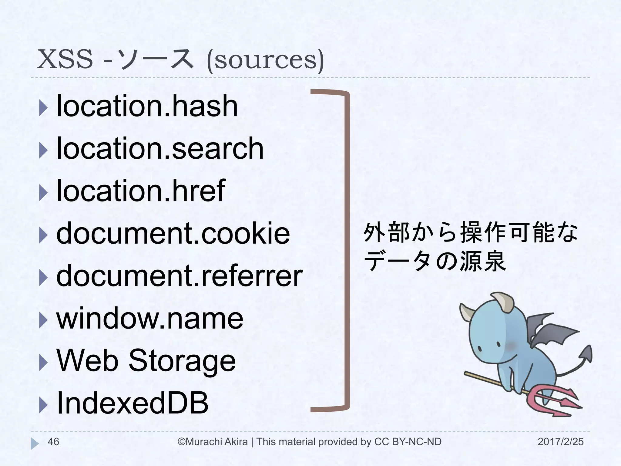 XSS -ソース (sources)
 location.hash
 location.search
 location.href
 document.cookie
 document.referrer
 window.name
 Web Storage
 IndexedDB
外部から操作可能な
データの源泉
©Murachi Akira | This material provided by CC BY-NC-ND46 2017/2/25
 