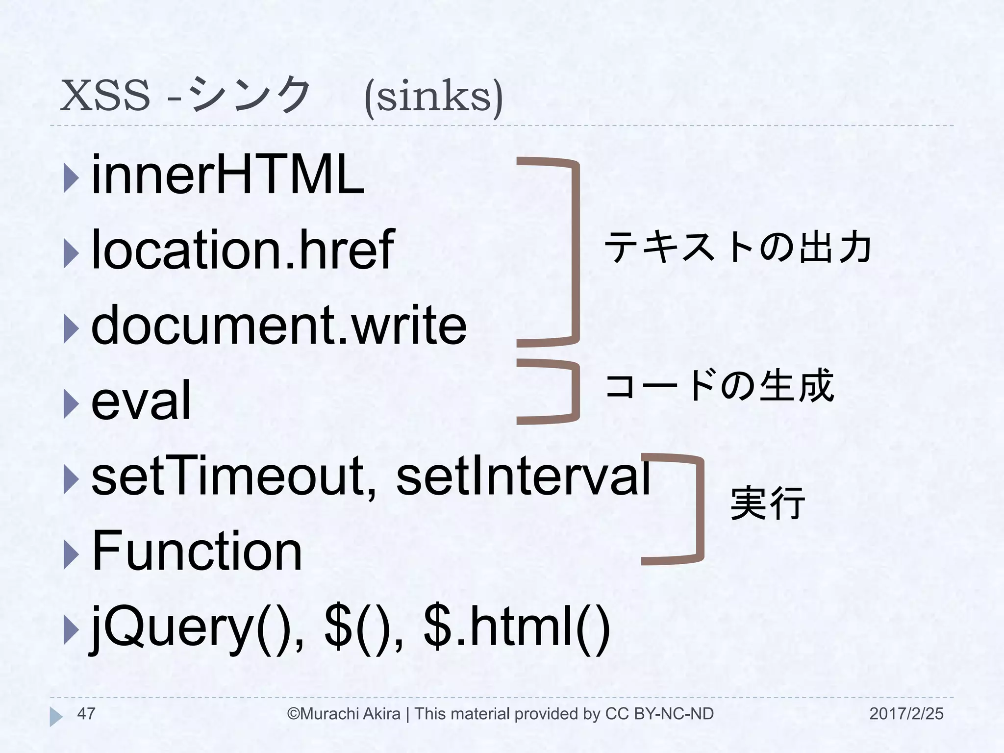 XSS -シンク (sinks)
 innerHTML
 location.href
 document.write
 eval
 setTimeout, setInterval
 Function
 jQuery(), $(), $.html()
テキストの出力
コードの生成
実行
©Murachi Akira | This material provided by CC BY-NC-ND47 2017/2/25
 