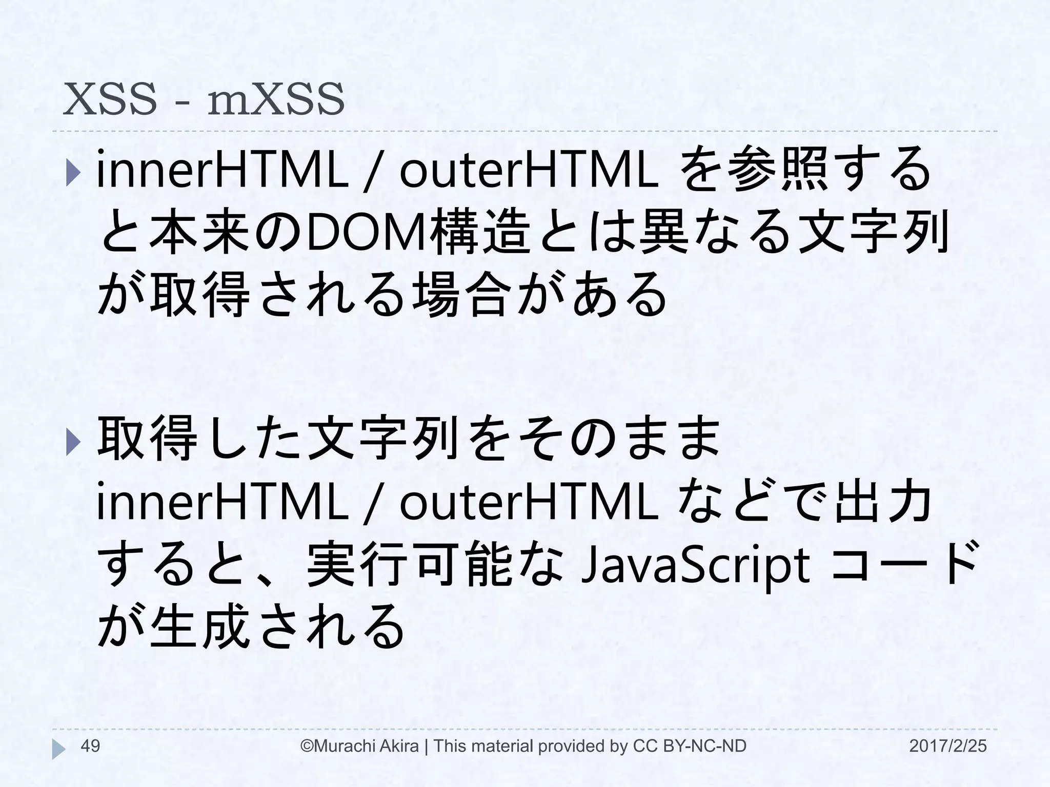 XSS - mXSS
 innerHTML / outerHTML を参照する
と本来のDOM構造とは異なる文字列
が取得される場合がある
 取得した文字列をそのまま
innerHTML / outerHTML などで出力
すると、実行可能な JavaScript コード
が生成される
©Murachi Akira | This material provided by CC BY-NC-ND49 2017/2/25
 