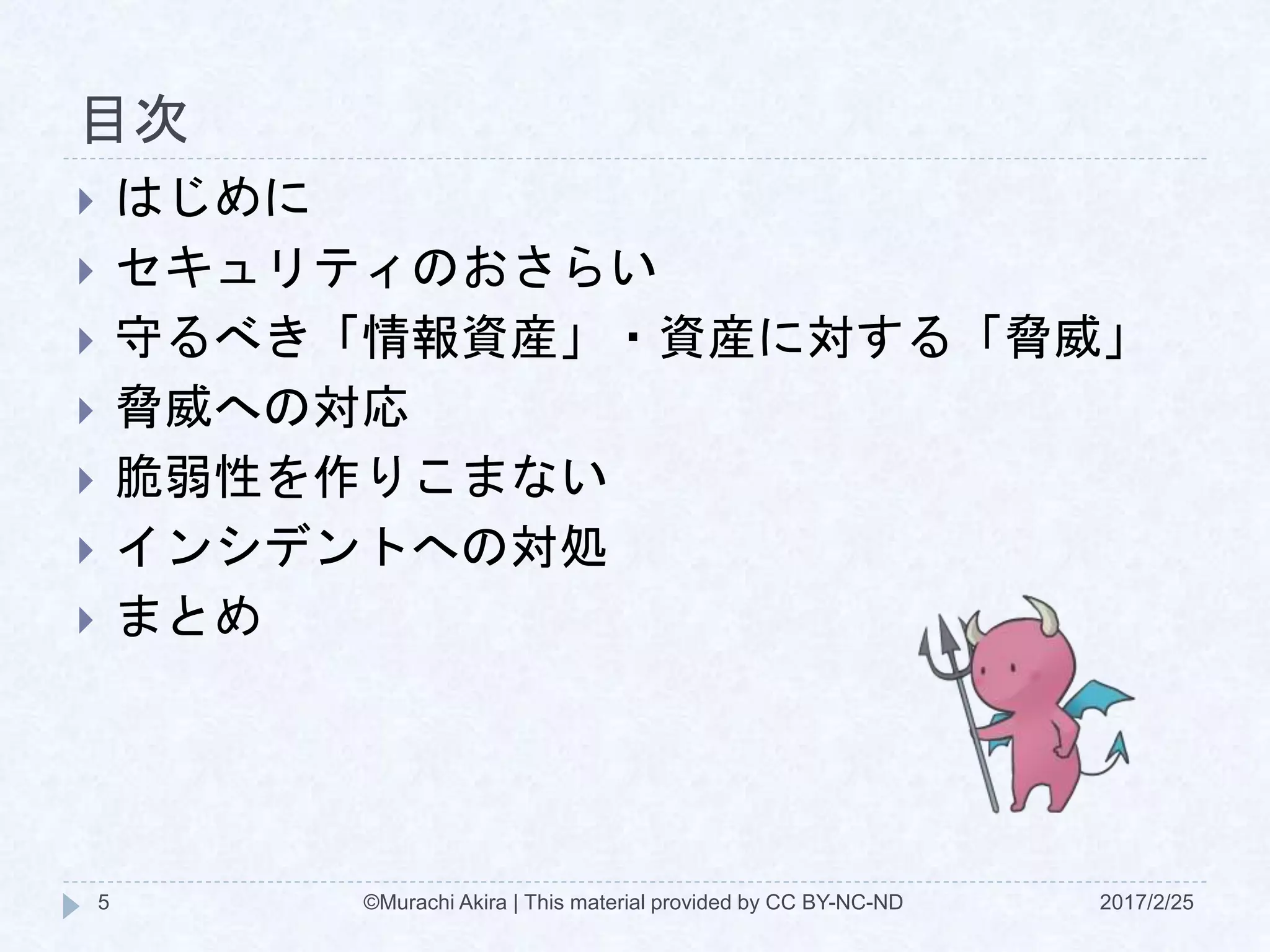 目次
 はじめに
 セキュリティのおさらい
 守るべき「情報資産」・資産に対する「脅威」
 脅威への対応
 脆弱性を作りこまない
 インシデントへの対処
 まとめ
©Murachi Akira | This material provided by CC BY-NC-ND5 2017/2/25
 