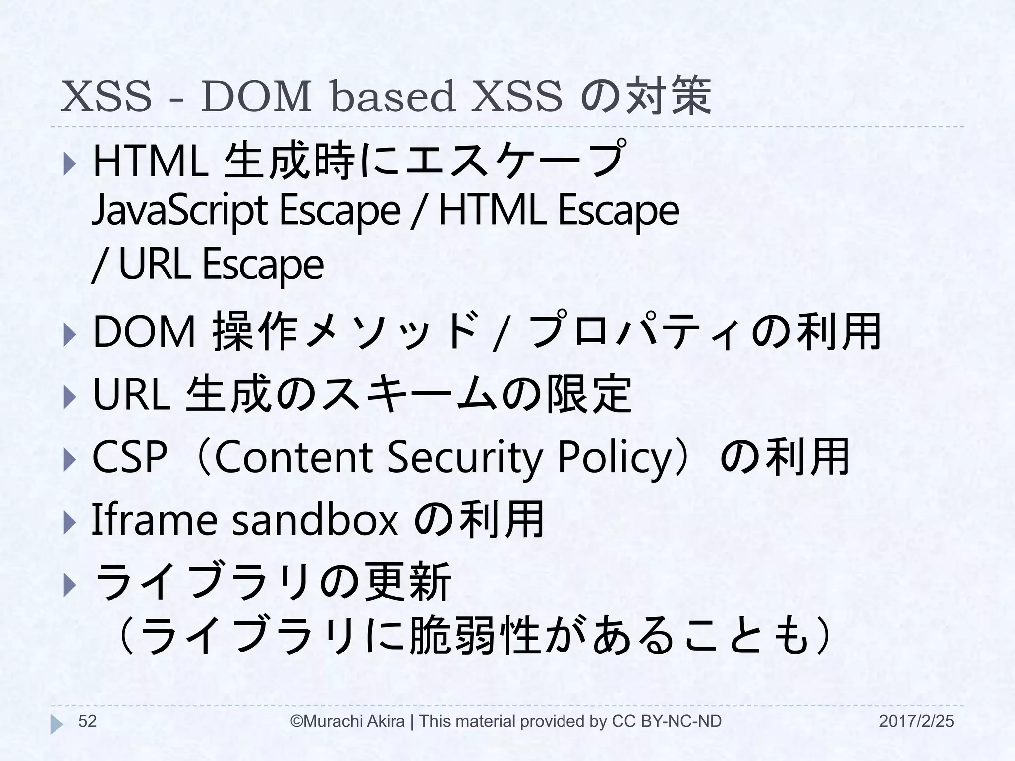 XSS - DOM based XSS の対策
 HTML 生成時にエスケープ
JavaScript Escape / HTML Escape
/ URL Escape
 DOM 操作メソッド / プロパティの利用
 URL 生成のスキームの限定
 CSP（Content Security Policy）の利用
 Iframe sandbox の利用
 ライブラリの更新
（ライブラリに脆弱性があることも）
©Murachi Akira | This material provided by CC BY-NC-ND52 2017/2/25
 