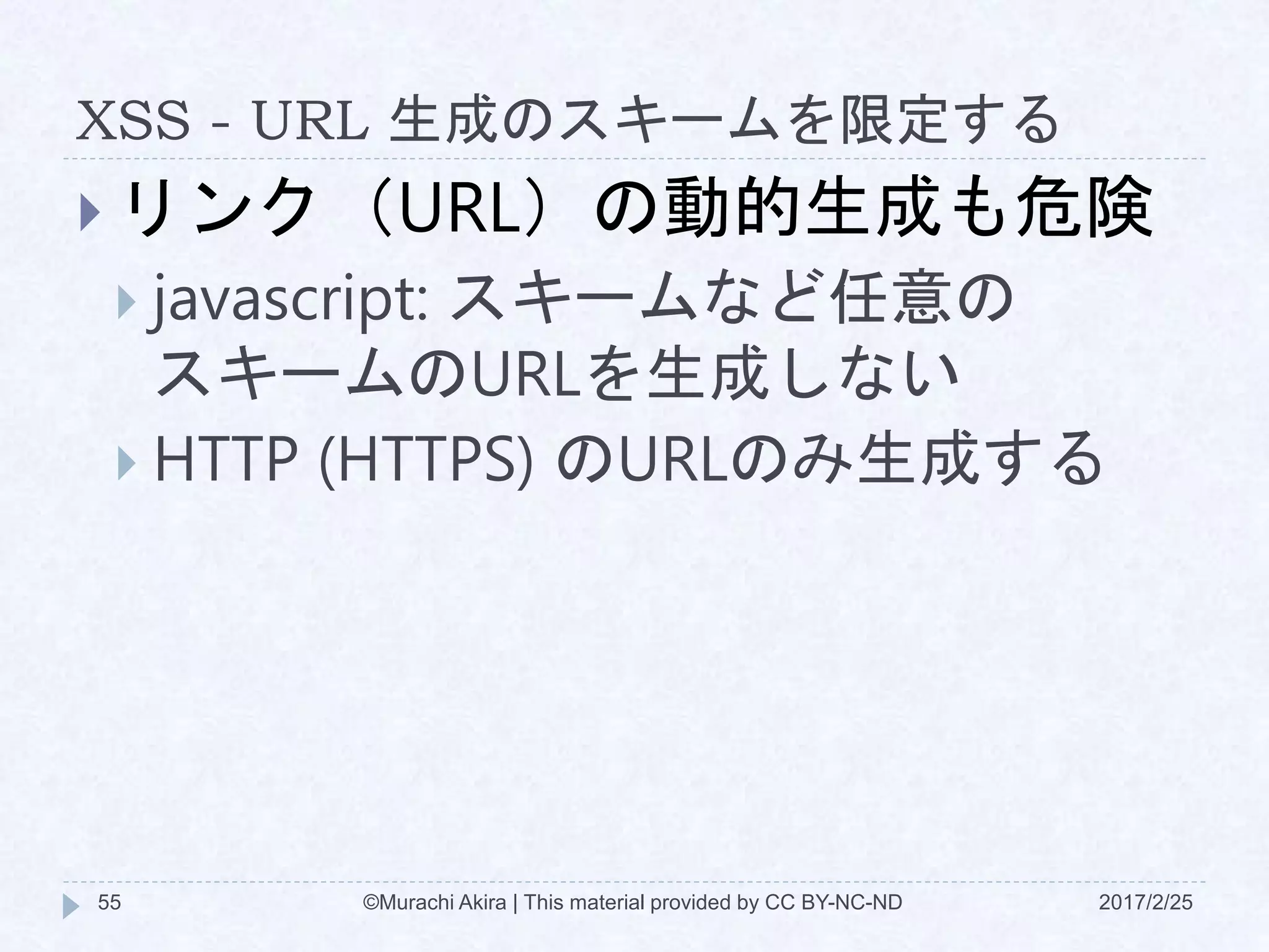 XSS - URL 生成のスキームを限定する
 リンク（URL）の動的生成も危険
 javascript: スキームなど任意の
スキームのURLを生成しない
 HTTP (HTTPS) のURLのみ生成する
©Murachi Akira | This material provided by CC BY-NC-ND55 2017/2/25
 