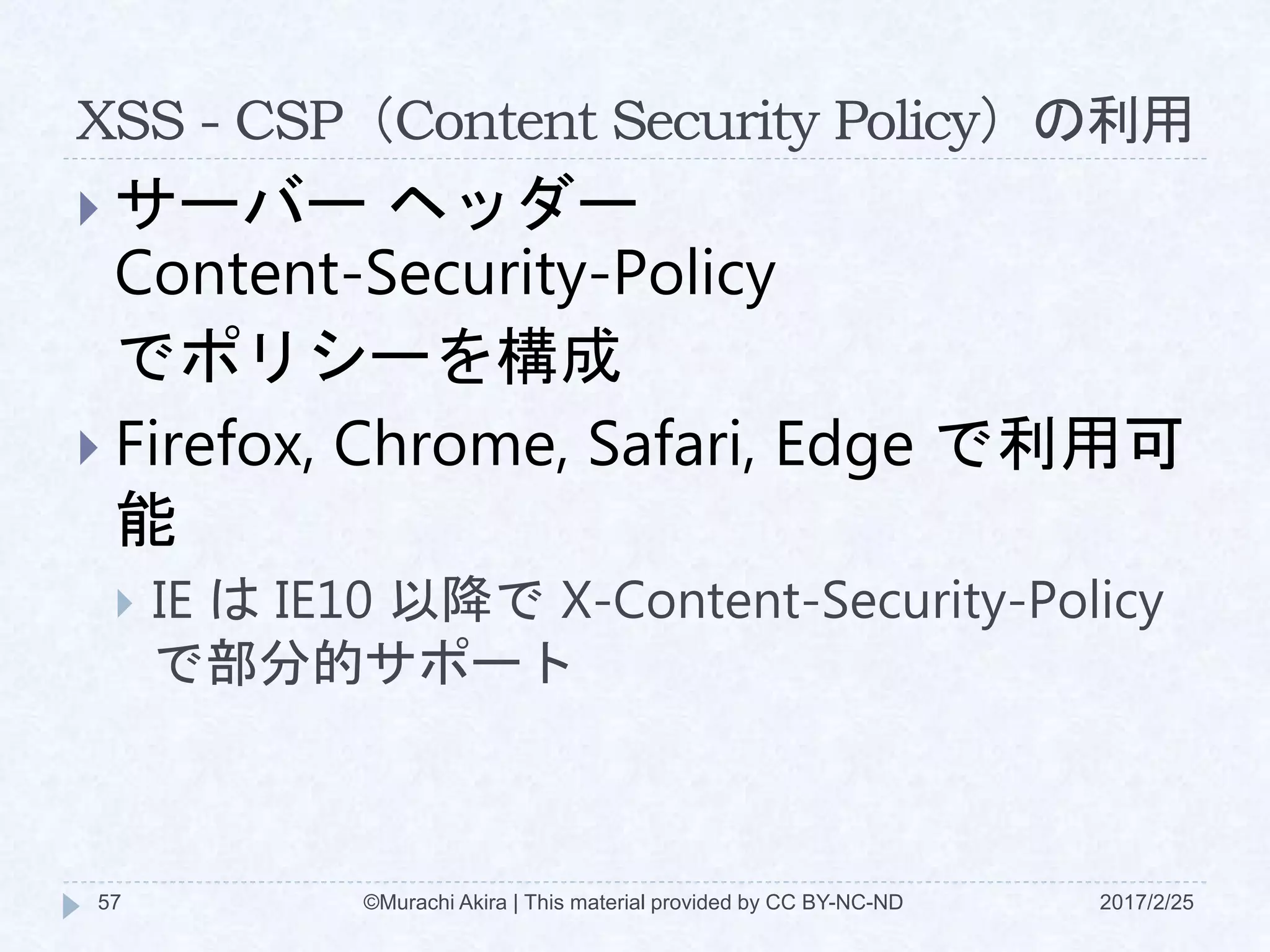 XSS - CSP（Content Security Policy）の利用
 サーバー ヘッダー
Content-Security-Policy
でポリシーを構成
 Firefox, Chrome, Safari, Edge で利用可
能
 IE は IE10 以降で X-Content-Security-Policy
で部分的サポート
©Murachi Akira | This material provided by CC BY-NC-ND57 2017/2/25
 