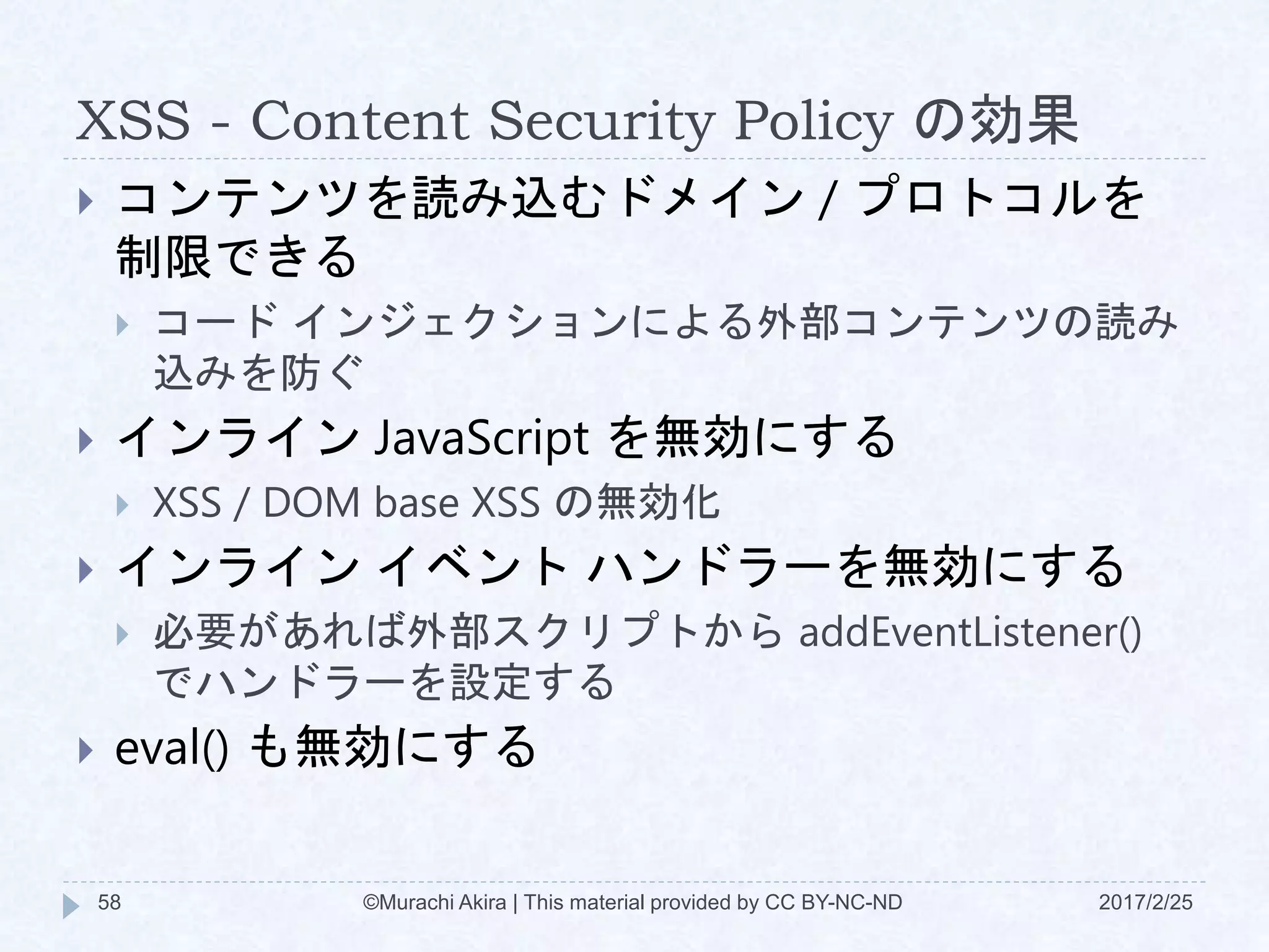XSS - Content Security Policy の効果
 コンテンツを読み込むドメイン / プロトコルを
制限できる
 コード インジェクションによる外部コンテンツの読み
込みを防ぐ
 インライン JavaScript を無効にする
 XSS / DOM base XSS の無効化
 インライン イベント ハンドラーを無効にする
 必要があれば外部スクリプトから addEventListener()
でハンドラーを設定する
 eval() も無効にする
©Murachi Akira | This material provided by CC BY-NC-ND58 2017/2/25
 