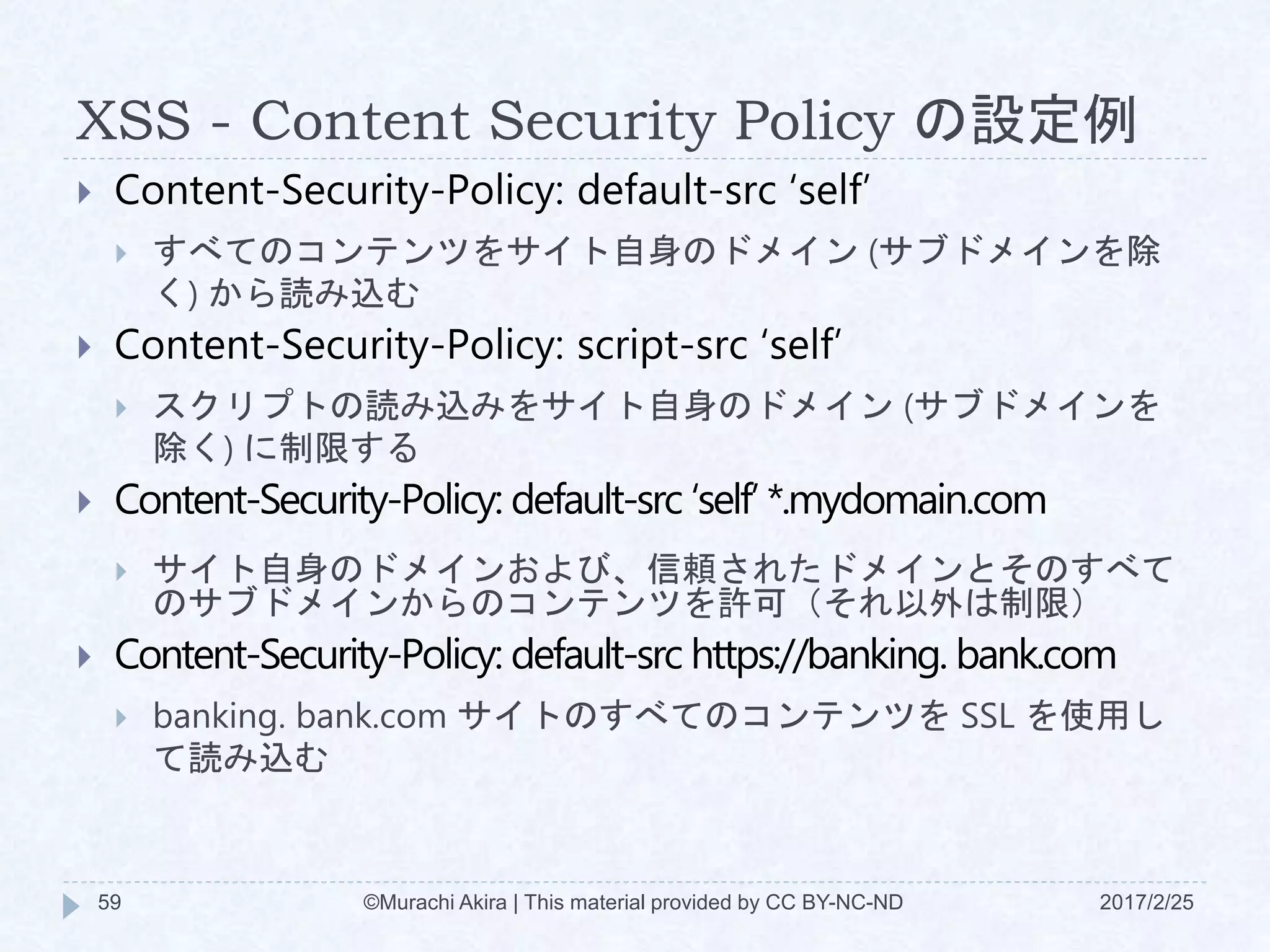 XSS - Content Security Policy の設定例
 Content-Security-Policy: default-src ‘self’
 すべてのコンテンツをサイト自身のドメイン (サブドメインを除
く) から読み込む
 Content-Security-Policy: script-src ‘self’
 スクリプトの読み込みをサイト自身のドメイン (サブドメインを
除く) に制限する
 Content-Security-Policy: default-src ‘self’ *.mydomain.com
 サイト自身のドメインおよび、信頼されたドメインとそのすべて
のサブドメインからのコンテンツを許可（それ以外は制限）
 Content-Security-Policy: default-src https://banking. bank.com
 banking. bank.com サイトのすべてのコンテンツを SSL を使用し
て読み込む
©Murachi Akira | This material provided by CC BY-NC-ND59 2017/2/25
 