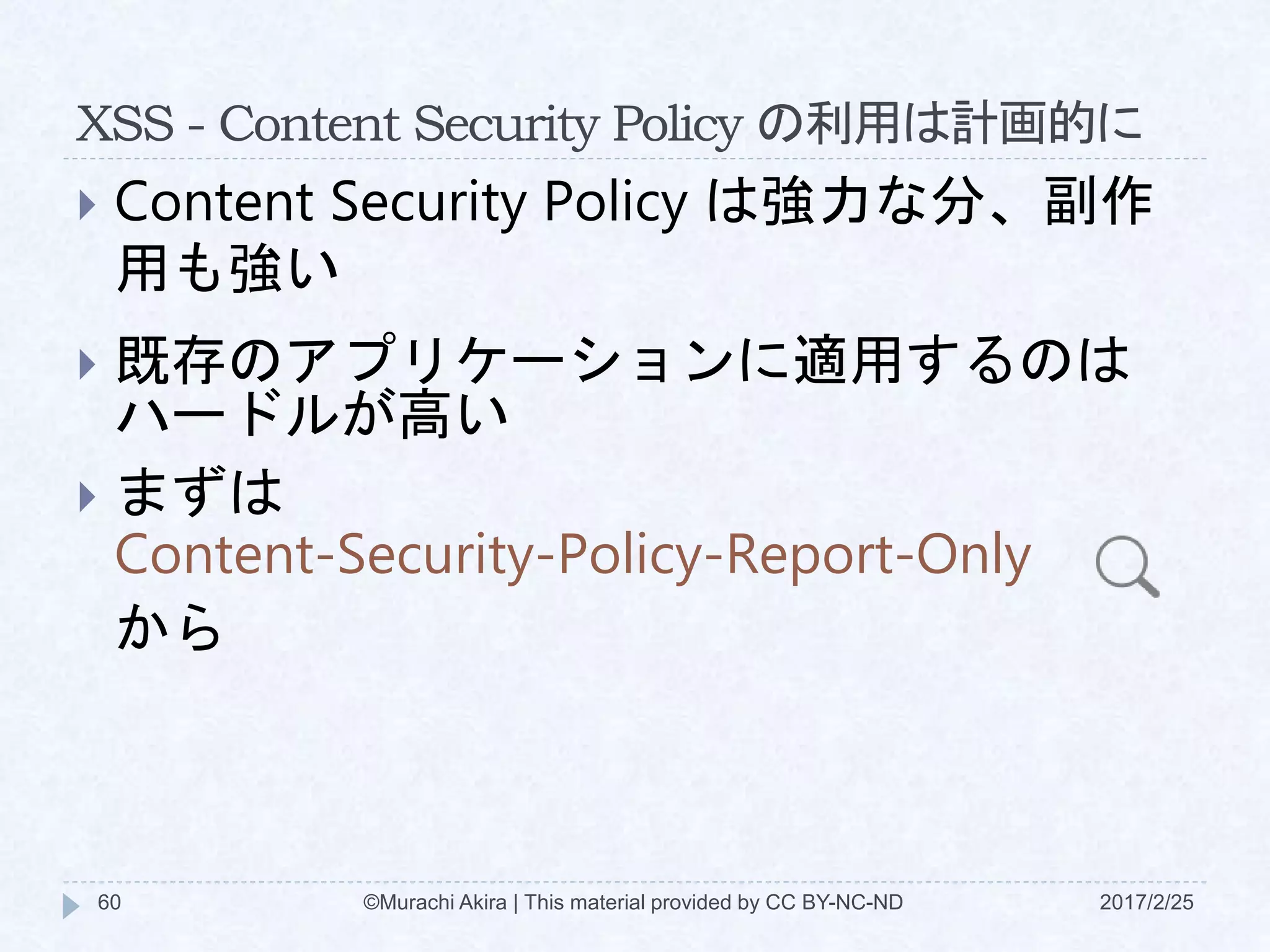 XSS - Content Security Policy の利用は計画的に
 Content Security Policy は強力な分、副作
用も強い
 既存のアプリケーションに適用するのは
ハードルが高い
 まずは
Content-Security-Policy-Report-Only
から
©Murachi Akira | This material provided by CC BY-NC-ND60 2017/2/25
 