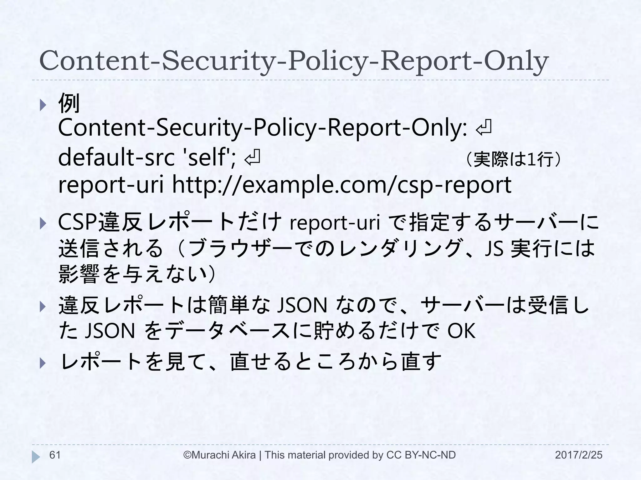 Content-Security-Policy-Report-Only
2017/2/25©Murachi Akira | This material provided by CC BY-NC-ND61
 例
Content-Security-Policy-Report-Only: ⏎
default-src 'self'; ⏎
report-uri http://example.com/csp-report
 CSP違反レポートだけ report-uri で指定するサーバーに
送信される（ブラウザーでのレンダリング、JS 実行には
影響を与えない）
 違反レポートは簡単な JSON なので、サーバーは受信し
た JSON をデータベースに貯めるだけで OK
 レポートを見て、直せるところから直す
（実際は1行）
 