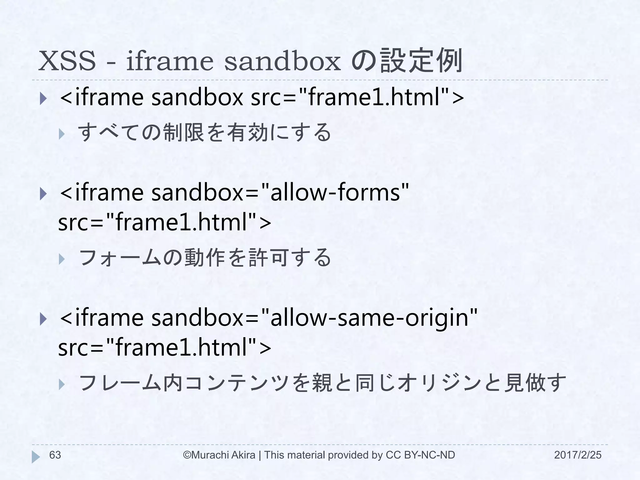 XSS - iframe sandbox の設定例
 <iframe sandbox src="frame1.html">
 すべての制限を有効にする
 <iframe sandbox="allow-forms"
src="frame1.html">
 フォームの動作を許可する
 <iframe sandbox="allow-same-origin"
src="frame1.html">
 フレーム内コンテンツを親と同じオリジンと見做す
©Murachi Akira | This material provided by CC BY-NC-ND63 2017/2/25
 