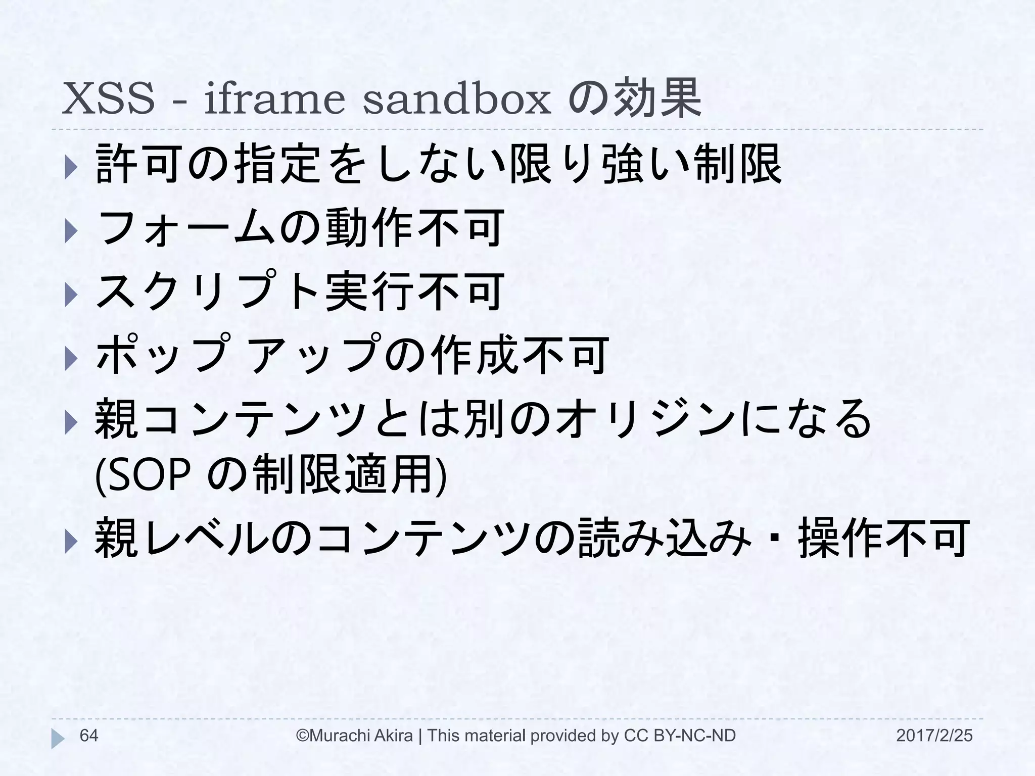 XSS - iframe sandbox の効果
 許可の指定をしない限り強い制限
 フォームの動作不可
 スクリプト実行不可
 ポップ アップの作成不可
 親コンテンツとは別のオリジンになる
(SOP の制限適用)
 親レベルのコンテンツの読み込み・操作不可
©Murachi Akira | This material provided by CC BY-NC-ND64 2017/2/25
 