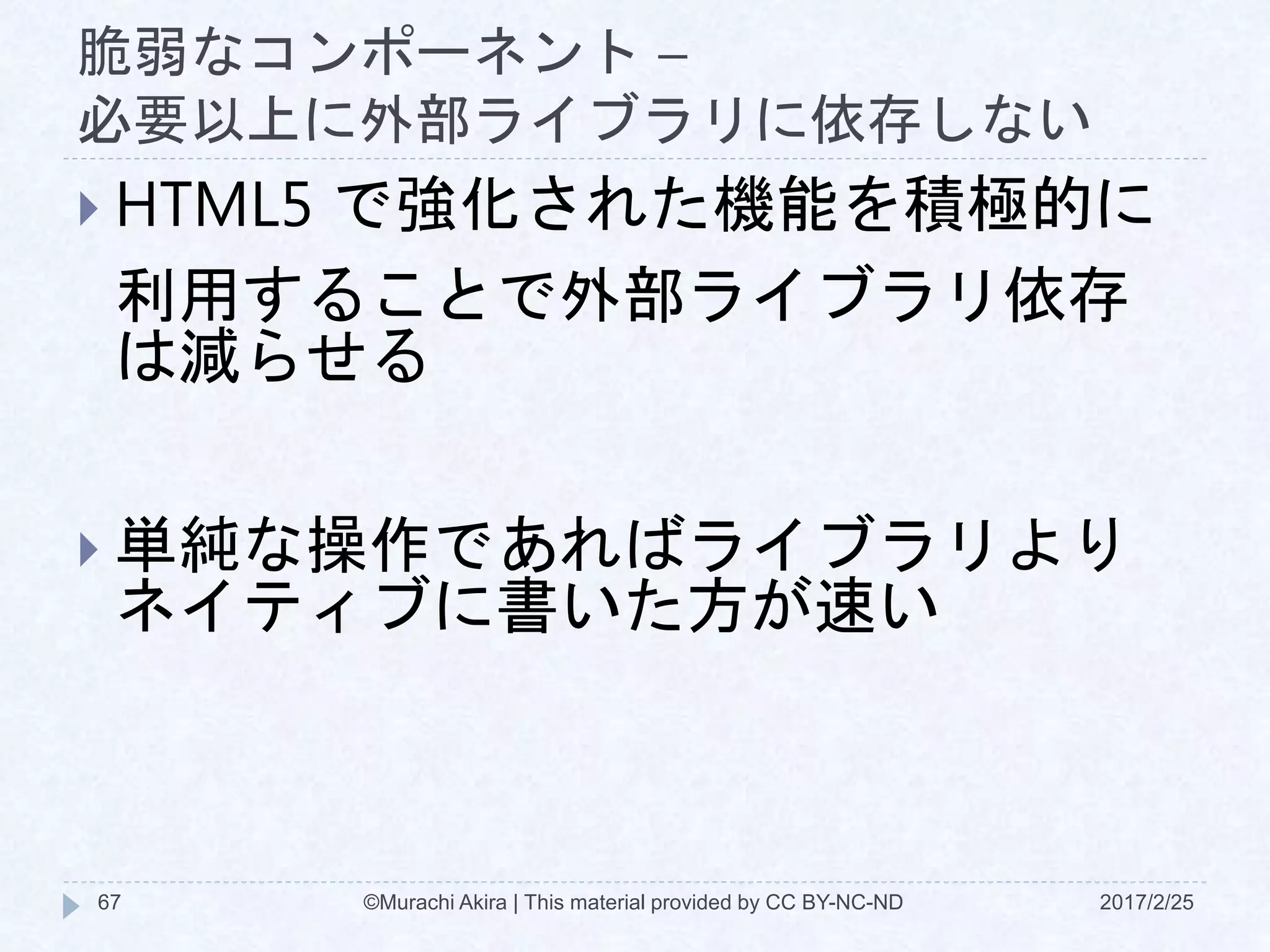 脆弱なコンポーネント –
必要以上に外部ライブラリに依存しない
 HTML5 で強化された機能を積極的に
利用することで外部ライブラリ依存
は減らせる
 単純な操作であればライブラリより
ネイティブに書いた方が速い
©Murachi Akira | This material provided by CC BY-NC-ND67 2017/2/25
 