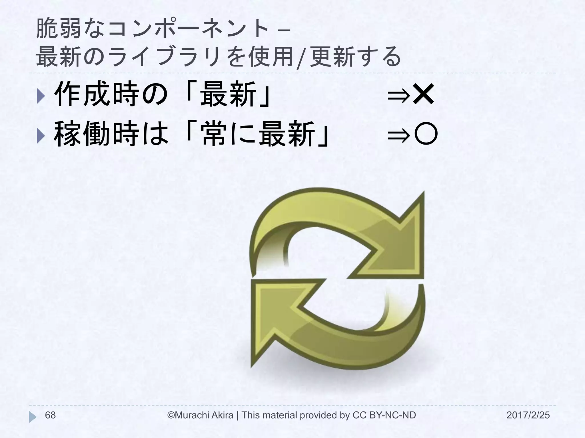 脆弱なコンポーネント –
最新のライブラリを使用/更新する
 作成時の「最新」 ⇒✖
 稼働時は「常に最新」 ⇒〇
©Murachi Akira | This material provided by CC BY-NC-ND68 2017/2/25
 