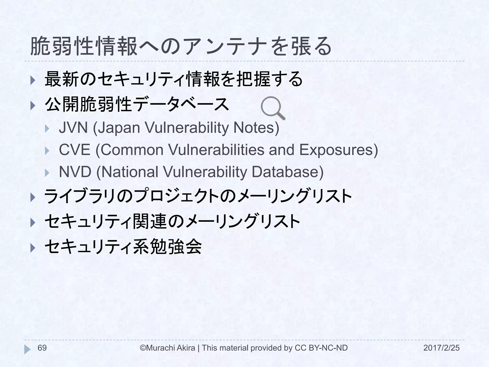脆弱性情報へのアンテナを張る
 最新のセキュリティ情報を把握する
 公開脆弱性データベース
 JVN (Japan Vulnerability Notes)
 CVE (Common Vulnerabilities and Exposures)
 NVD (National Vulnerability Database)
 ライブラリのプロジェクトのメーリングリスト
 セキュリティ関連のメーリングリスト
 セキュリティ系勉強会
©Murachi Akira | This material provided by CC BY-NC-ND69 2017/2/25
 