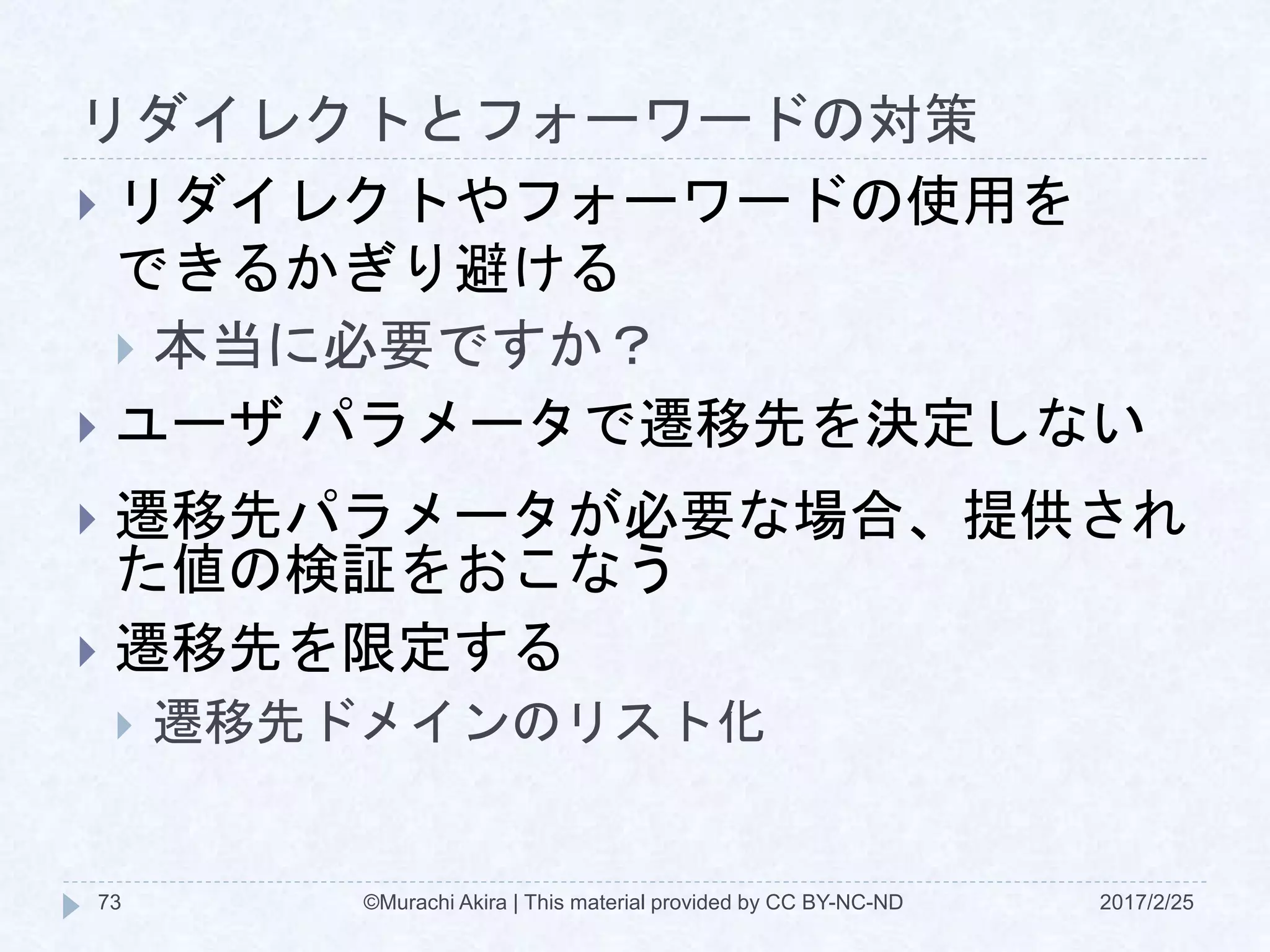 リダイレクトとフォーワードの対策
 リダイレクトやフォーワードの使用を
できるかぎり避ける
 本当に必要ですか？
 ユーザ パラメータで遷移先を決定しない
 遷移先パラメータが必要な場合、提供され
た値の検証をおこなう
 遷移先を限定する
 遷移先ドメインのリスト化
©Murachi Akira | This material provided by CC BY-NC-ND73 2017/2/25
 