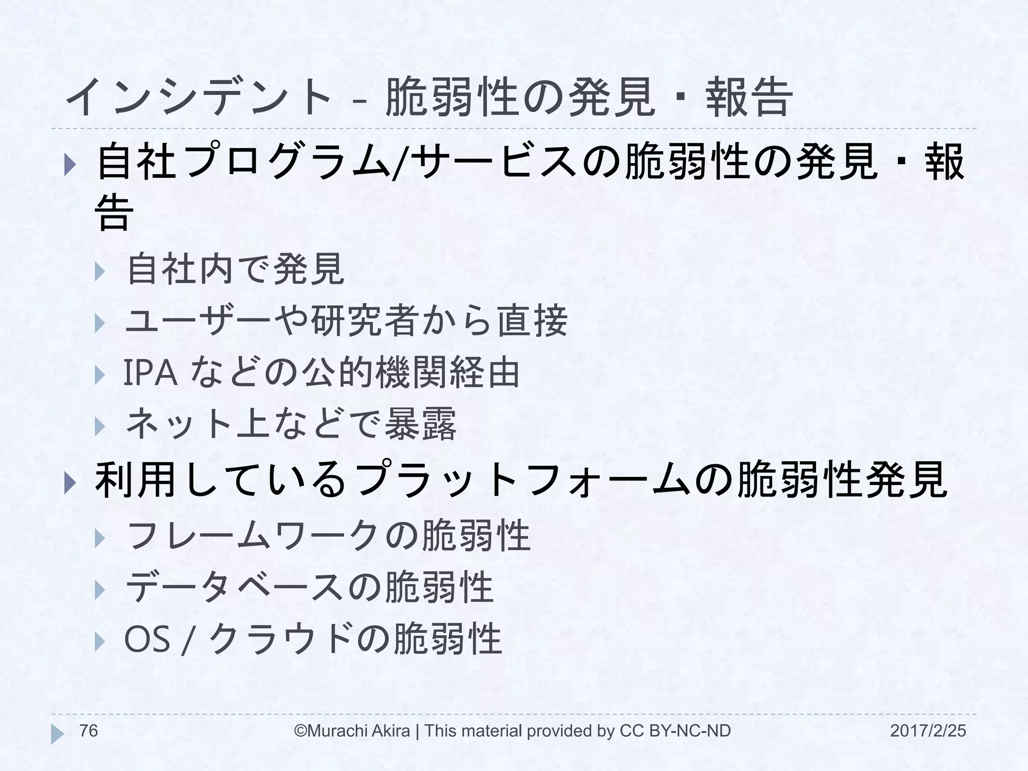 インシデント - 脆弱性の発見・報告
2017/2/25©Murachi Akira | This material provided by CC BY-NC-ND76
 自社プログラム/サービスの脆弱性の発見・報
告
 自社内で発見
 ユーザーや研究者から直接
 IPA などの公的機関経由
 ネット上などで暴露
 利用しているプラットフォームの脆弱性発見
 フレームワークの脆弱性
 データベースの脆弱性
 OS / クラウドの脆弱性
 