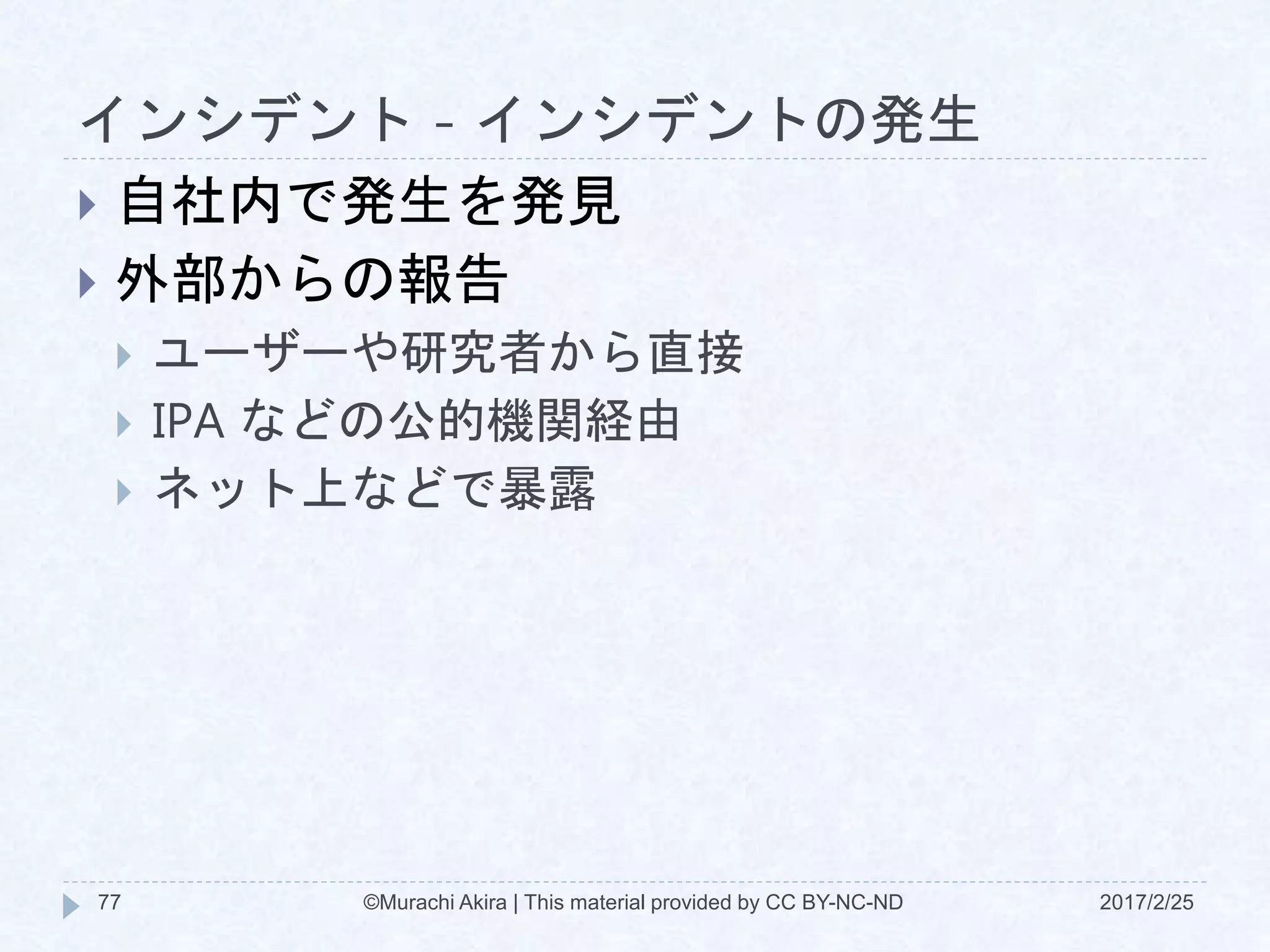 インシデント - インシデントの発生
2017/2/25©Murachi Akira | This material provided by CC BY-NC-ND77
 自社内で発生を発見
 外部からの報告
 ユーザーや研究者から直接
 IPA などの公的機関経由
 ネット上などで暴露
 