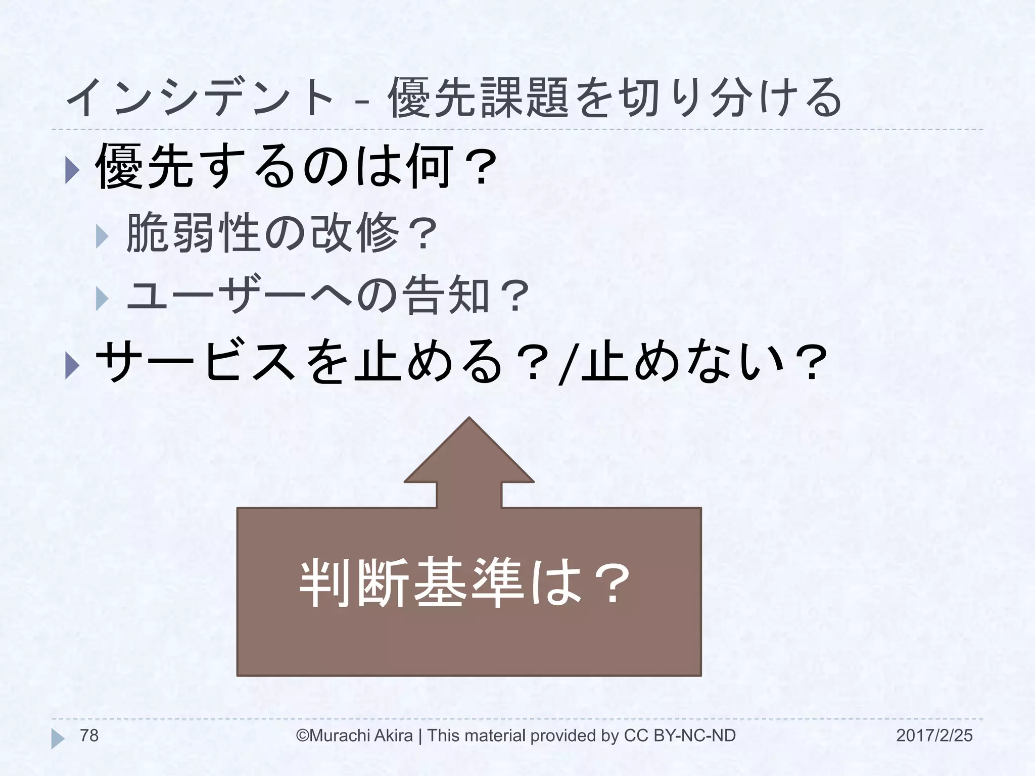 インシデント - 優先課題を切り分ける
2017/2/25©Murachi Akira | This material provided by CC BY-NC-ND78
 優先するのは何？
 脆弱性の改修？
 ユーザーへの告知？
 サービスを止める？/止めない？
判断基準は？
 